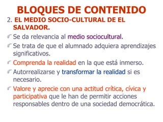 BLOQUES DE CONTENIDO 2.  EL MEDIO SOCIO-CULTURAL DE EL SALVADOR. Se da relevancia al  medio sociocultural. Se trata de que el alumnado adquiera aprendizajes significativos. Comprenda la realidad  en la que está inmerso. Autorrealizarse y  transformar la realidad  si es necesario. Valore y aprecie con una actitud crítica, cívica y participativa  que le han de permitir acciones responsables dentro de una sociedad democrática. 