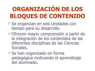 ORGANIZACIÓN DE LOS BLOQUES DE CONTENIDO Se organizan en seis Unidades con tiempo para su desarrollo. Ofrecen mayor comprensión a partir de la integración de los contenidos de las diferentes disciplinas de las Ciencias Sociales. Se han organizado en forma pedagógica motivando el aprendizaje del alumnado.  