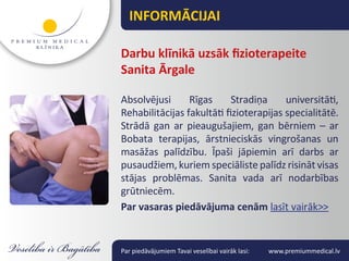 INFORMĀCIJAI

Darbu klīnikā uzsāk fizioterapeite
Sanita Ārgale

Absolvējusi      Rīgas      Stradiņa     universitāti,
Rehabilitācijas fakultāti fizioterapijas specialitātē.
Strādā gan ar pieaugušajiem, gan bērniem – ar
Bobata terapijas, ārstnieciskās vingrošanas un
masāžas palīdzību. Īpaši jāpiemin arī darbs ar
pusaudžiem, kuriem speciāliste palīdz risināt visas
stājas problēmas. Sanita vada arī nodarbības
grūtniecēm.
Par vasaras piedāvājuma cenām lasīt vairāk>>


Par piedāvājumiem Tavai veselībai vairāk lasi:   www.premiummedical.lv
 