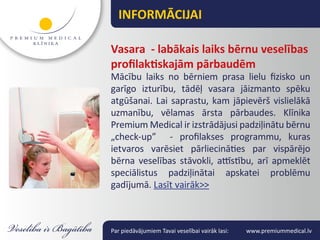 INFORMĀCIJAI

Vasara - labākais laiks bērnu veselības
profilaktiskajām pārbaudēm
Mācību laiks no bērniem prasa lielu fizisko un
garīgo izturību, tādēļ vasara jāizmanto spēku
atgūšanai. Lai saprastu, kam jāpievērš vislielākā
uzmanību, vēlamas ārsta pārbaudes. Klīnika
Premium Medical ir izstrādājusi padziļinātu bērnu
„check-up” - profilakses programmu, kuras
ietvaros varēsiet pārliecināties par vispārējo
bērna veselības stāvokli, attīstību, arī apmeklēt
speciālistus padziļinātai apskatei problēmu
gadījumā. Lasīt vairāk>>



Par piedāvājumiem Tavai veselībai vairāk lasi:   www.premiummedical.lv
 