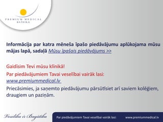 Informācija par katra mēneša īpašo piedāvājumu aplūkojama mūsu
mājas lapā, sadaļā Mūsu īpašais piedāvājums >>

Gaidīsim Tevi mūsu klīnikā!
Par piedāvājumiem Tavai veselībai vairāk lasi:
www.premiummedical.lv
Priecāsimies, ja saņemto piedāvājumu pārsūtīsiet arī saviem kolēģiem,
draugiem un paziņām.


                      Par piedāvājumiem Tavai veselībai vairāk lasi:   www.premiummedical.lv
 
