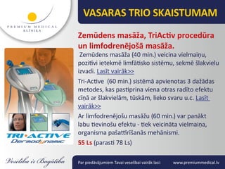 VASARAS TRIO SKAISTUMAM
Zemūdens masāža, TriActiv procedūra
un limfodrenējošā masāža.
 Zemūdens masāža (40 min.) veicina vielmaiņu,
pozitīvi ietekmē limfātisko sistēmu, sekmē šlakvielu
izvadi. Lasīt vairāk>>
Tri-Active (60 min.) sistēmā apvienotas 3 dažādas
metodes, kas pastiprina viena otras radīto efektu
cīņā ar šlakvielām, tūskām, lieko svaru u.c. Lasīt
vairāk>>
Ar limfodrenējošu masāžu (60 min.) var panākt
labu tievinošu efektu - tiek veicināta vielmaiņa,
organisma pašattīrīšanās mehānismi.
55 Ls (parasti 78 Ls)

Par piedāvājumiem Tavai veselībai vairāk lasi:   www.premiummedical.lv
 
