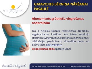 GATAVOJIES BĒRNIŅA NĀKŠANAI
  PASAULĒ

Abonements grūtnieču vingrošanas
nodarbībām

Tās ir nelielas slodzes relaksējošas dzemdību
sagatavošanas kustības, kas ietver muskuļu
stiprinošus vingrojumus, elpošanas vingrinājumus,
relaksācijas paņēmienus, dzemdību pozas un
pašmasāžu. Lasīt vairāk>>
8x pēc kārtas 28 Ls (parasti 38Ls)




Par piedāvājumiem Tavai veselībai vairāk lasi:   www.premiummedical.lv
 