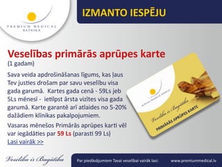 IZMANTO IESPĒJU


Veselības primārās aprūpes karte
(1 gadam)
Sava veida apdrošināšanas līgums, kas ļaus
Tev justies drošam par savu veselību visa
gada garumā. Kartes gada cenā - 59Ls jeb
5Ls mēnesī - ietilpst ārsta vizītes visa gada
garumā. Karte garantē arī atlaides no 5-20%
dažādiem klīnikas pakalpojumiem.
Vasaras mēnešos Primārās aprūpes karti vēl
var iegādāties par 59 Ls (parasti 99 Ls)
Lasi vairāk >>

                          Par piedāvājumiem Tavai veselībai vairāk lasi:   www.premiummedical.lv
 
