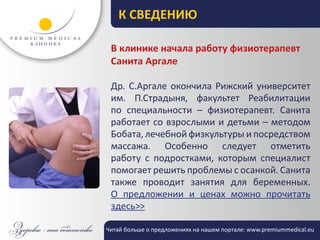 К СВЕДЕНИЮ

 В клинике начала работу физиотерапевт
 Санита Аргале

 Др. С.Аргале окончила Рижский университет
 им. П.Страдыня, факультет Реабилитации
 по специальности – физиотерапевт. Санита
 работает со взрослыми и детьми – методом
 Бобата, лечебной физкультуры и посредством
 массажа. Особенно следует отметить
 работу с подростками, которым специалист
 помогает решить проблемы с осанкой. Санита
 также проводит занятия для беременных.
 О предложении и ценах можно прочитать
 здесь>>

Читай больше о предложениях на нашем портале: www.premiummedical.eu
 