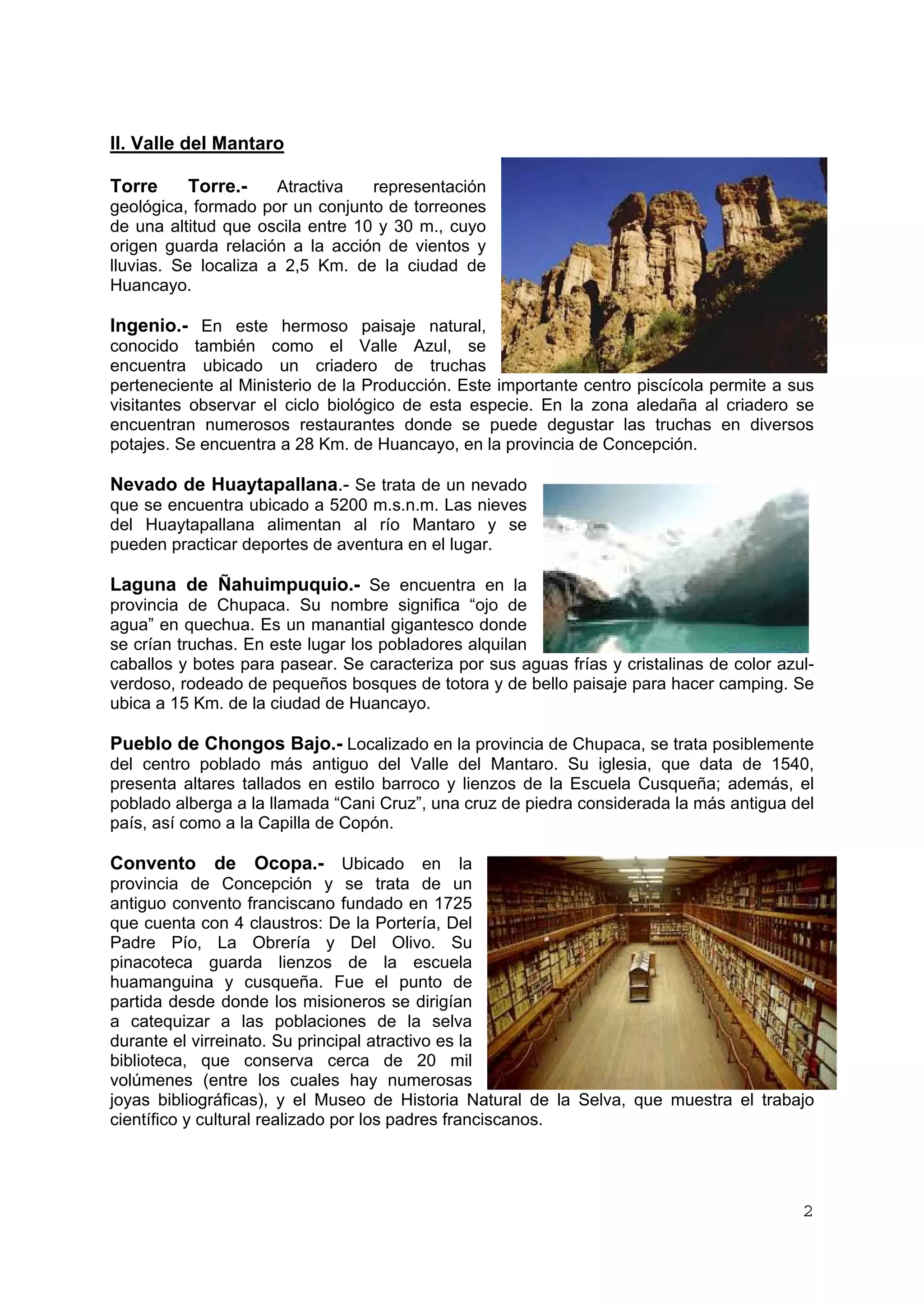 II. Valle del Mantaro 
Torre Torre.- Atractiva representación 
geológica, formado por un conjunto de torreones 
de una altitud que oscila entre 10 y 30 m., cuyo 
origen guarda relación a la acción de vientos y 
lluvias. Se localiza a 2,5 Km. de la ciudad de 
Huancayo. 
Ingenio.- En este hermoso paisaje natural, 
conocido también como el Valle Azul, se 
encuentra ubicado un criadero de truchas 
perteneciente al Ministerio de la Producción. Este importante centro piscícola permite a sus 
visitantes observar el ciclo biológico de esta especie. En la zona aledaña al criadero se 
encuentran numerosos restaurantes donde se puede degustar las truchas en diversos 
potajes. Se encuentra a 28 Km. de Huancayo, en la provincia de Concepción. 
Nevado de Huaytapallana.- Se trata de un nevado 
que se encuentra ubicado a 5200 m.s.n.m. Las nieves 
del Huaytapallana alimentan al río Mantaro y se 
pueden practicar deportes de aventura en el lugar. 
Laguna de Ñahuimpuquio.- Se encuentra en la 
provincia de Chupaca. Su nombre significa “ojo de 
agua” en quechua. Es un manantial gigantesco donde 
se crían truchas. En este lugar los pobladores alquilan 
caballos y botes para pasear. Se caracteriza por sus aguas frías y cristalinas de color azul-verdoso, 
rodeado de pequeños bosques de totora y de bello paisaje para hacer camping. Se 
ubica a 15 Km. de la ciudad de Huancayo. 
Pueblo de Chongos Bajo.- Localizado en la provincia de Chupaca, se trata posiblemente 
del centro poblado más antiguo del Valle del Mantaro. Su iglesia, que data de 1540, 
presenta altares tallados en estilo barroco y lienzos de la Escuela Cusqueña; además, el 
poblado alberga a la llamada “Cani Cruz”, una cruz de piedra considerada la más antigua del 
país, así como a la Capilla de Copón. 
Convento de Ocopa.- Ubicado en la 
provincia de Concepción y se trata de un 
antiguo convento franciscano fundado en 1725 
que cuenta con 4 claustros: De la Portería, Del 
Padre Pío, La Obrería y Del Olivo. Su 
pinacoteca guarda lienzos de la escuela 
huamanguina y cusqueña. Fue el punto de 
partida desde donde los misioneros se dirigían 
a catequizar a las poblaciones de la selva 
durante el virreinato. Su principal atractivo es la 
biblioteca, que conserva cerca de 20 mil 
volúmenes (entre los cuales hay numerosas 
joyas bibliográficas), y el Museo de Historia Natural de la Selva, que muestra el trabajo 
científico y cultural realizado por los padres franciscanos. 
2 
 