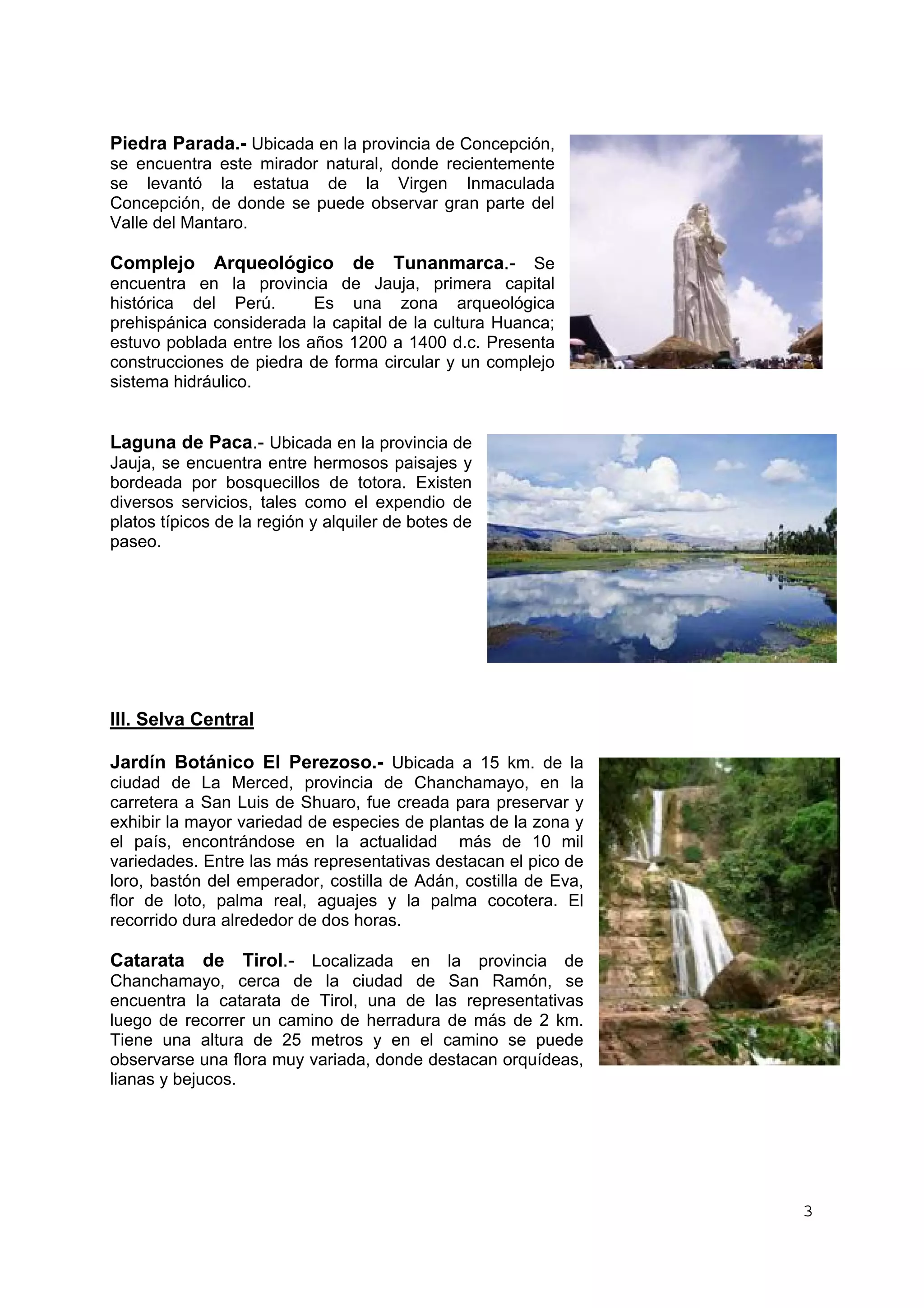 3 
Piedra Parada.- Ubicada en la provincia de Concepción, 
se encuentra este mirador natural, donde recientemente 
se levantó la estatua de la Virgen Inmaculada 
Concepción, de donde se puede observar gran parte del 
Valle del Mantaro. 
Complejo Arqueológico de Tunanmarca.- Se 
encuentra en la provincia de Jauja, primera capital 
histórica del Perú. Es una zona arqueológica 
prehispánica considerada la capital de la cultura Huanca; 
estuvo poblada entre los años 1200 a 1400 d.c. Presenta 
construcciones de piedra de forma circular y un complejo 
sistema hidráulico. 
Laguna de Paca.- Ubicada en la provincia de 
Jauja, se encuentra entre hermosos paisajes y 
bordeada por bosquecillos de totora. Existen 
diversos servicios, tales como el expendio de 
platos típicos de la región y alquiler de botes de 
paseo. 
III. Selva Central 
Jardín Botánico El Perezoso.- Ubicada a 15 km. de la 
ciudad de La Merced, provincia de Chanchamayo, en la 
carretera a San Luis de Shuaro, fue creada para preservar y 
exhibir la mayor variedad de especies de plantas de la zona y 
el país, encontrándose en la actualidad más de 10 mil 
variedades. Entre las más representativas destacan el pico de 
loro, bastón del emperador, costilla de Adán, costilla de Eva, 
flor de loto, palma real, aguajes y la palma cocotera. El 
recorrido dura alrededor de dos horas. 
Catarata de Tirol.- Localizada en la provincia de 
Chanchamayo, cerca de la ciudad de San Ramón, se 
encuentra la catarata de Tirol, una de las representativas 
luego de recorrer un camino de herradura de más de 2 km. 
Tiene una altura de 25 metros y en el camino se puede 
observarse una flora muy variada, donde destacan orquídeas, 
lianas y bejucos. 
 