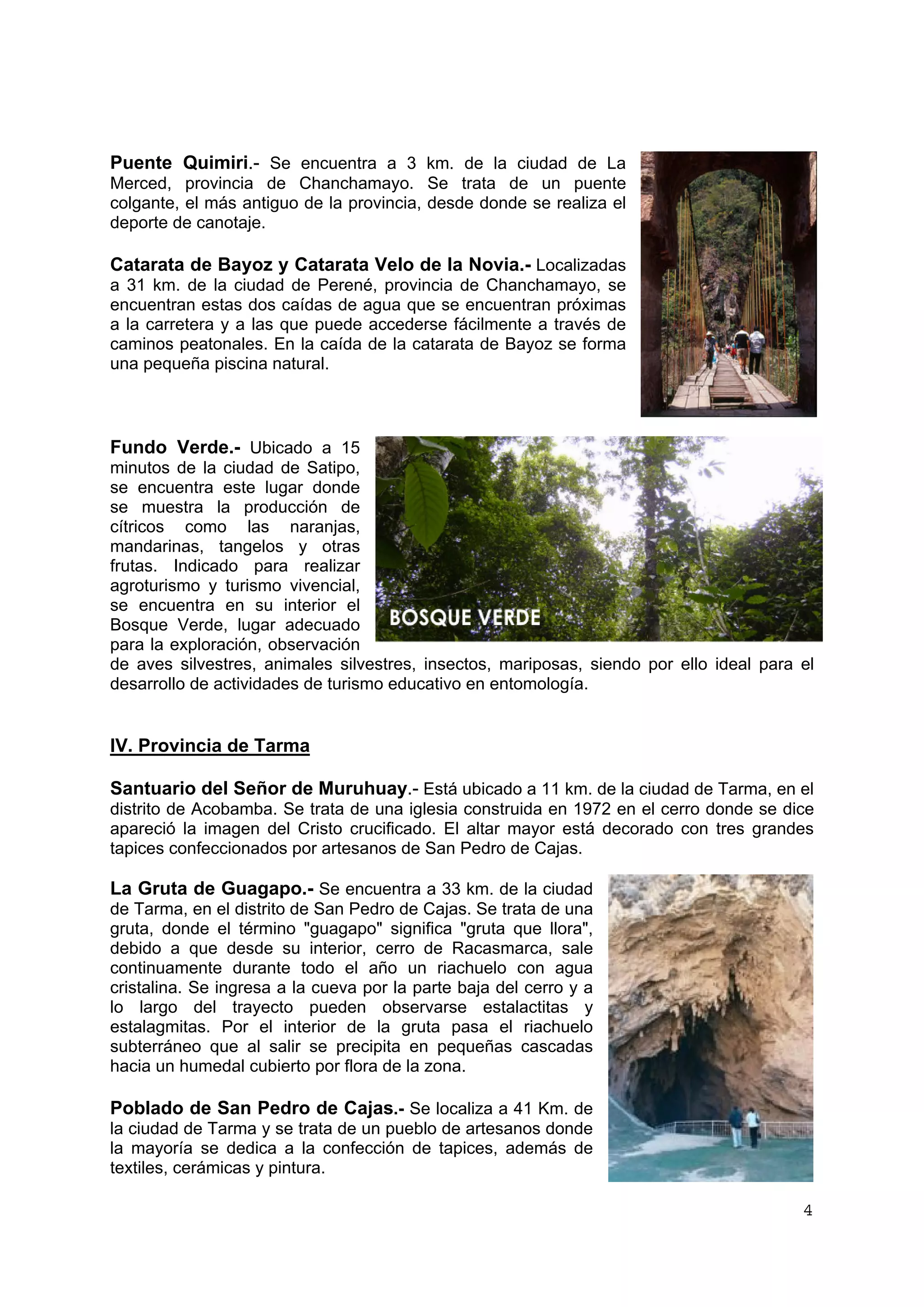 4 
Puente Quimiri.- Se encuentra a 3 km. de la ciudad de La 
Merced, provincia de Chanchamayo. Se trata de un puente 
colgante, el más antiguo de la provincia, desde donde se realiza el 
deporte de canotaje. 
Catarata de Bayoz y Catarata Velo de la Novia.- Localizadas 
a 31 km. de la ciudad de Perené, provincia de Chanchamayo, se 
encuentran estas dos caídas de agua que se encuentran próximas 
a la carretera y a las que puede accederse fácilmente a través de 
caminos peatonales. En la caída de la catarata de Bayoz se forma 
una pequeña piscina natural. 
Fundo Verde.- Ubicado a 15 
minutos de la ciudad de Satipo, 
se encuentra este lugar donde 
se muestra la producción de 
cítricos como las naranjas, 
mandarinas, tangelos y otras 
frutas. Indicado para realizar 
agroturismo y turismo vivencial, 
se encuentra en su interior el 
Bosque Verde, lugar adecuado 
para la exploración, observación 
de aves silvestres, animales silvestres, insectos, mariposas, siendo por ello ideal para el 
desarrollo de actividades de turismo educativo en entomología. 
IV. Provincia de Tarma 
Santuario del Señor de Muruhuay.- Está ubicado a 11 km. de la ciudad de Tarma, en el 
distrito de Acobamba. Se trata de una iglesia construida en 1972 en el cerro donde se dice 
apareció la imagen del Cristo crucificado. El altar mayor está decorado con tres grandes 
tapices confeccionados por artesanos de San Pedro de Cajas. 
La Gruta de Guagapo.- Se encuentra a 33 km. de la ciudad 
de Tarma, en el distrito de San Pedro de Cajas. Se trata de una 
gruta, donde el término "guagapo" significa "gruta que llora", 
debido a que desde su interior, cerro de Racasmarca, sale 
continuamente durante todo el año un riachuelo con agua 
cristalina. Se ingresa a la cueva por la parte baja del cerro y a 
lo largo del trayecto pueden observarse estalactitas y 
estalagmitas. Por el interior de la gruta pasa el riachuelo 
subterráneo que al salir se precipita en pequeñas cascadas 
hacia un humedal cubierto por flora de la zona. 
Poblado de San Pedro de Cajas.- Se localiza a 41 Km. de 
la ciudad de Tarma y se trata de un pueblo de artesanos donde 
la mayoría se dedica a la confección de tapices, además de 
textiles, cerámicas y pintura. 
 