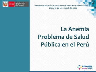 “Reunión Nacional Gerencia Prestaciones Primaria de Salud ” 
Lima, 30 de set- 03 oct del 2014 
La Anemia 
Problema de Salud 
Pública en el Perú 
 