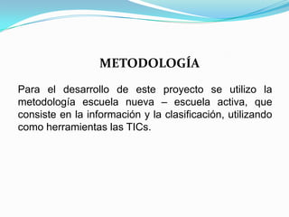 METODOLOGÍA
Para el desarrollo de este proyecto se utilizo la
metodología escuela nueva – escuela activa, que
consiste en la información y la clasificación, utilizando
como herramientas las TICs.
 