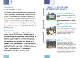 Junín es uno de los veinticuatro departamentos que, junto con la
Provincia Constitucional del Callao, forman la República del Perú.
Su capital y ciudad más poblada es Huancayo. Está ubicado en el
centro-oeste del país, en la región andina, limitando al norte con
Pasco, al noreste con Ucayali, al sureste con Cuzco, al sur con
Ayacucho y Huancavelica, y al oeste con Lima. Con 44 197 km² es el
octavo departamento más extenso, por detrás de Loreto, Ucayali,
Madre de Dios, Cuzco, Puno, Arequipa y San Martín. Se fundó el 12
de febrero de 1821.
La vía más usada para llegar a la Reserva Nación de
Junín es a través de la carretera Central, tomando el
desvío a Tarma en la Oroya y luego el desvío a Junín. Se
llega a la localidad de Junín en aproximadamente 5
horas desde Lima. En época seca se puede utilizar dos
vías alternativas para llegar a la zona, a través de la
carretera Canta – Cordillera de La Viuda – Pasco, en un
tiempo aproximado de seis horas. La segunda ruta
menos conocida es la de Canta – Cordillera de La Viuda
(Yatac) – Marcapomacocha – Corpacancha –
Conocancha – Atocsaico – La Cima – Junín
LUGARES TURISTICOS EN EL
DEPARTAMENTO DE JUNIN
NEVADO HUANTAPALLANA
Nevado de Huaytapallana.- Se trata de un
nevado
que se encuentra ubicado a 5200 m.s.n.m. Las
nieves
del Huaytapallana alimentan al río Mantaro y
se
pueden practicar deportes de aventura en el
lugar.
PLAZA CONSTITUCIÓN
Se encuentra ubicada en el centro de la
ciudad de Huancayo. En ella se juró la
Constitución de 1839. Fue declarada.
Monumento Histórico Nacional por el
instituto Nacional de Cultura.
PARQUE DE LA IDENTIDAD
HUANCA.
Ubicado al noreste de Huancayo,
construido en memoria de los más
destacados exponentes de la música, el
arte y la cultura que se identificaron
con el pueblo Wanka; además, resaltan
las plantaciones de especies nativas y una
representación variada de su artesanía,
complementada con el expendio de
potajes típicos del Valle del
 