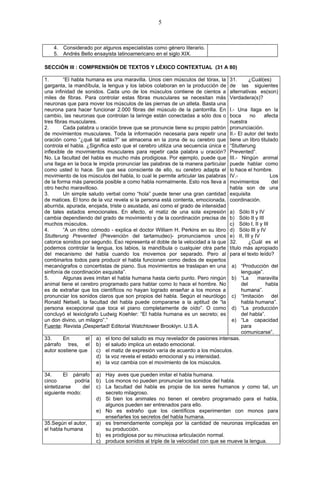 5



    4. Considerado por algunos especialistas como género literario.
    5. Andrés Bello ensayista latinoamericano en el siglo XIX.

SECCIÓN III : COMPRENSIÓN DE TEXTOS Y LÉXICO CONTEXTUAL (31 A 80)

1.       “El habla humana es una maravilla. Unos cien músculos del tórax, la      31.      ¿Cuál(es)
garganta, la mandíbula, la lengua y los labios colaboran en la producción de      de las siguientes
una infinidad de sonidos. Cada uno de los músculos contiene de cientos a          alternativas es(son)
miles de fibras. Para controlar estas fibras musculares se necesitan más          Verdadera(s)?
neuronas que para mover los músculos de las piernas de un atleta. Basta una
neurona para hacer funcionar 2.000 fibras del músculo de la pantorrilla. En       I.- Una llaga en la
cambio, las neuronas que controlan la laringe están conectadas a sólo dos o       boca      no     afecta
tres fibras musculares.                                                           nuestra
2.       Cada palabra u oración breve que se pronuncie tiene su propio patrón     pronunciación.
de movimientos musculares. Toda la información necesaria para repetir una         II.- El autor del texto
oración como “¿qué tal estás?” se almacena en la zona de su cerebro que           tiene un libro titulado
controla el habla. ¿Significa esto que el cerebro utiliza una secuencia única e   “Stutterung
inflexible de movimientos musculares para repetir cada palabra u oración?         Prevented”.
No. La facultad del habla es mucho más prodigiosa. Por ejemplo, puede que         III.- Ningún animal
una llaga en la boca le impida pronunciar las palabras de la manera particular    puede hablar como
como usted lo hace. Sin que sea consciente de ello, su cerebro adapta el          lo hace el hombre.
movimiento de los músculos del habla, lo cual le permite articular las palabras   IV.-                Los
de la forma más parecida posible a como habla normalmente. Esto nos lleva a       movimientos          del
otro hecho maravilloso.                                                           habla son de una
3.       Un simple saludo verbal como “hola” puede tener una gran cantidad        exquisita
de matices. El tono de la voz revela si la persona está contenta, emocionada,     coordinación.
aburrida, apurada, enojada, triste o asustada, así como el grado de intensidad
de tales estados emocionales. En efecto, el matiz de una sola expresión           a) Sólo II y IV
cambia dependiendo del grado de movimiento y de la coordinación precisa de        b) Sólo II y III
muchos músculos.                                                                  c) Sólo I, II y III
4.       “A un ritmo cómodo - explica el doctor William H. Perkins en su libro    d) Sólo III y IV
Stutterung Prevented (Prevención del tartamudeo)- pronunciamos unos               e) II, III y IV
catorce sonidos por segundo. Eso representa el doble de la velocidad a la que     32.      ¿Cuál es el
podemos controlar la lengua, los labios, la mandíbula o cualquier otra parte      título más apropiado
del mecanismo del habla cuando los movemos por separado. Pero al                  para el texto leído?
combinarlos todos para producir el habla funcionan como dedos de expertos
mecanógrafos o concertistas de piano. Sus movimientos se traslapan en una       a) “Producción del
sinfonía de coordinación exquisita”.                                                 lenguaje”.
5.       Algunas aves imitan el habla humana hasta cierto punto. Pero ningún    b) “La      maravilla
animal tiene el cerebro programado para hablar como lo hace el hombre. No            del        habla
es de extrañar que los científicos no hayan logrado enseñar a los monos a            humana”.
pronunciar los sonidos claros que son propios del habla. Según el neurólogo     c) “Imitación del
Ronald Netsell, la facultad del habla puede compararse a la aptitud de “la           habla humana”.
persona excepcional que toca el piano completamente de oído”. O como            d) “La producción
concluyó el lexicógrafo Ludwig Koehler: “El habla humana es un secreto; es           del habla”.
un don divino, un milagro”.”                                                    e) “La capacidad
Fuente: Revista ¡Despertad! Editorial Watchtower Brooklyn. U.S.A.                    para
                                                                                     comunicarse”.
33.     En       el   a)   el tono del saludo es muy revelador de pasiones intensas.
párrafo tres, el      b)   el saludo implica un estado emocional.
autor sostiene que    c)   el matiz de expresión varía de acuerdo a los músculos.
                      d)   la voz revela el estado emocional y su intensidad.
                      e)   la voz cambia con el movimiento de los músculos.

34.      El párrafo   a) Hay aves que pueden imitar el habla humana.
cinco        podría   b) Los monos no pueden pronunciar los sonidos del habla.
sintetizarse    del   c) La facultad del habla es propia de los seres humanos y como tal, un
siguiente modo:          secreto milagroso.
                      d) Si bien los animales no tienen el cerebro programado para el habla,
                         algunos pueden ser entrenados para ello.
                      e) No es extraño que los científicos experimenten con monos para
                         enseñarles los secretos del habla humana.
35.Según el autor,    a) es tremendamente compleja por la cantidad de neuronas implicadas en
el habla humana          su producción.
                      b) es prodigiosa por su minuciosa articulación normal.
                      c) produce sonidos al triple de la velocidad con que se mueve la lengua.
 