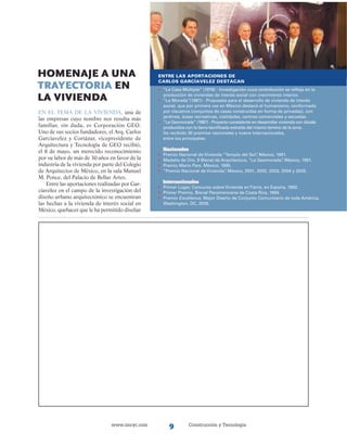 www.imcyc.com Construcción y Tecnología
Homenaje a una
trayectoria en
la vivienda
En el tema de la vivienda, una de
las empresas cuyo nombre nos resulta más
familiar, sin duda, es Corporación GEO.
Uno de sus socios fundadores, el Arq. Carlos
Garcíavelez y Cortázar, vicepresidente de
Arquitectura y Tecnología de GEO recibió,
el 8 de mayo, un merecido reconocimiento
por su labor de más de 30 años en favor de la
industria de la vivienda por parte del Colegio
de Arquitectos de México, en la sala Manuel
M. Ponce, del Palacio de Bellas Artes.
Entre las aportaciones realizadas por Gar-
cíavelez en el campo de la investigación del
diseño urbano arquitectónico se encuentran
las hechas a la vivienda de interés social en
México, quehacer que le ha permitido diseñar
Entre las aportaciones de
Carlos Garcíavelez destacan
•	 “La Casa Múltiple” (1978) - Investigación cuya contribución se refleja en la
	 producción de viviendas de interés social con crecimiento interior.
•	 “La Morada”(1981) - Propuesta para el desarrollo de vivienda de interés
	 social, que por primera vez en México destacó el humanismo, conformado
	 por claustros (conjuntos de casas construidas en forma de privadas), con
	 jardines, áreas recreativas, vialidades, centros comerciales y escuelas.
• 	 “La Geomorada” (1987) - Proyecto consistente en desarrollar vivienda con blocks
	 producidos con la tierra tecnificada extraída del mismo terreno de la zona.
   	Ha recibido 30 premios nacionales y nueve internacionales,
	 entre los principales:
	 Nacionales
•	 Premio Nacional de Vivienda “Templo del Sol”, México, 1991.
•	 Medalla de Oro, II Bienal de Arquitectura, “La Geomorada”, México, 1991.
•	 Premio Mario Pani, México, 1995.
•	 “Premio Nacional de Vivienda”, México, 2001, 2002, 2003, 2004 y 2005.
	 Internacionales
•	 Primer Lugar, Concurso sobre Vivienda enTierra, en España, 1993.
•	 Primer Premio, Bienal Panamericana de Costa Rica, 1994.
•	 Premio Excellence, Mejor Diseño de Conjunto Comunitario de toda América,
	 Washington, DC, 2005.
 