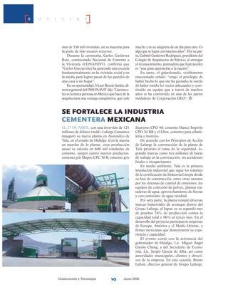 Construcción y Tecnología Junio 200610
N O T I C I A S
SE FORtalece la industria
cementera mexicana
El 27 de abril, con una inversión de 121
millones de dólares (mdd), Lafarge Cementos
inauguró su nueva planta en Atotonilco de
Tula, en el estado de Hidalgo. Con la puesta
en marcha de la planta, cuya producción
anual se calcula en 600 mil toneladas de
cemento, surgen cuatro nuevos productos:
cemento gris Magno CPC 30 R; cemento gris
Supremo CPO 40; cemento blanco Imperio
CPO 30 RB y el Ultra, cemento para albañi-
lería o mortero.
De acuerdo con los Principios de Acción
de Lafarge la construcción de la planta de
Tula priorizó el tema de la seguridad, lo-
grando marcas como tres millones de horas
de trabajo en la construcción, sin accidentes
fatales o incapacitantes.
En medio ambiente, Tula es la primera
instalación industrial que sigue los trámites
de la certificación de Industria Limpia desde
su fase de construcción, entre otras razones
por los sistemas de control de emisiones, los
equipos de colección de polvos, plantas tra-
tadoras de agua, aprovechamiento de lluvias
y cero emisiones de agua residual.
Por otra parte, la planta rompió diversas
marcas industriales de arranque dentro del
Grupo Lafarge, al lograr en su segundo mes
de pruebas 76% de producción contra la
capacidad total y 96% al tercer mes. En el
desarrollo del proyecto participaron empresas
de Europa, América y el Medio Oriente, y
firmas mexicanas que demostraron su expe-
riencia y capacidad.
El evento contó con la asistencia del
gobernador de Hidalgo, Lic. Miguel Ángel
Osorio Chong, y del Secretario de Econo-
mía, Lic. Sergio García de Alba, así como
autoridades municipales, clientes y directi-
vos de la empresa. En esta ocasión, Bruno
Lafont, director general de Grupo Lafarge,
más de 350 mil viviendas, en su mayoría para
la gente de más escasos recursos.
Durante la ceremonia, Carlos Gutiérrez
Ruíz, comisionado Nacional de Fomento a
la Vivienda (CONAFOVI), confirmó que
“Carlos Garcíavelez ha generado una escuela
fundamentalmente en la vivienda social y en
la media para lograr pasar de las paredes de
una casa a un hogar”.
En su oportunidad, Víctor Borrás Setién, di-
rector general del INFONAVIT dijo “Garcíave-
lez es la única persona en México que hace de la
arquitectura una ventaja competitiva, que vale
mucho y no se adquiere de un día para otro. Es
algo que se logra con muchos años”. Por su par-
te, Gabriel Gutiérrez Rodríguez, presidente del
Colegio de Arquitectos de México, al entregar
el reconocimiento, puntualizó que Garcíavelez
es “una gran aportación a la nación”.
En tanto, el galardonado, visiblemente
emocionado señaló: “tengo el privilegio de
ha­ber hecho lo que me ha gustado; la suerte
de haber tenido los socios adecuados y cons-
tituido un equipo que a través de muchos
años se ha convertido en una de las partes
medulares de Corporación GEO”.
 