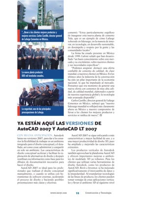 www.imcyc.com Construcción y Tecnología11
comentó: “Estoy particularmente orgulloso
de inaugurar esta nueva planta de cemento
Tula, que es un ejemplo de cómo Lafarge
sobresale en liderazgo, en la manera de inno-
var, en tecnología, en desarrollo sustentable,
en desempeño y respeto por la gente y las
comunidades locales”.
La firma ha estado presente en México
desde 1999. Lafont señaló que han desarro­
llado “un buen conocimiento sobre este mer-
cado y su crecimiento, sobre nuestros clientes
y sus necesidades específicas”.
“Podemos asegurar -destacó- una oferta
confiable de cemento de calidad, de clase
mundial, a nuestros clientes en México. En los
últimos años la industria de la construcción
ha sido un pilar importante de la economía
nacional, lo que ha impulsado al mercado.
Pensamos que era momento de generar una
nueva oferta con cementos de muy alta cali-
dad, de calidad mundial, elaborados a partir
de nuestra experiencia global y la tecnología
más avanzada disponible”.
Carlos Castillo, director general de Lafarge
Cementos en México, subrayó que “nuestro
liderazgo mundial se reflejará más claramente
ahora en México y nuestro compromiso de
llevar a los clientes los mejores productos y
servicios se ratifica de nuevo”.
Ya Están aquí lasversiones de
autoCAD 2007 y AutoCAD LT 2007
Con mucha anticipación, Autodesk
lanza sus versiones 2007, para dar a los usua-
rios la flexibilidad de trabajar en un ambiente
integrado para el diseño conceptual y el deta-
llado, así como crear, administrar y compartir
en solo un ambiente. Las características de
diseño conceptual aceleran y facilitan la ex-
ploración de alternativas de diseño y después
reutilizan esa información como base para los
dibujos de documentación necesarios para
hacer el diseño.
AutoCAD 2007 es ideal para los profe-
sionales que realizan el diseño conceptual
manualmente, o cuando se utiliza con he-
rramientas de software externas, acelerando
el proceso de diseño y haciendo posibles
presentaciones más claras y efectivas.
AutoCAD 2007 se sigue enfocando a más
características y mayor facilidad de uso, y a
una mayor productividad de diseño 3D, pues
ha ampliado y mejorado las características
existentes.
Los productos verticales de Autodesk
también aprovechan la plataforma AutoCAD
y ofrecen importantes mejoras a ambien-
tes de modelado 3D ya robustos. Para los
clientes que utilizan varias herramientas de
diseño Autodesk, como los productos de
AutoCAD, Revit o Inventor, se ha mejorado
significativamente el intercambio de datos y
la intepolaridad. Al estandarizar tecnologías
de las líneas de producto, los clientes pueden
tomar ventajas de estas aplicaciones vertica-
les y llevar el ambiente 3D al siguiente nivel
“...llevar a los clientes mejores productos y
mejores servicios,Carlos Castillo,director general
de Lafarge Cementos en México.
La nueva planta producirá
600 mil toneladas anuales.
La seguridad,una de las principales
preocupaciones de Lafarge.
 