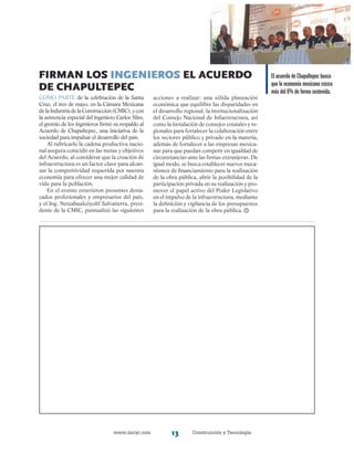www.imcyc.com Construcción y Tecnología13
firman los ingenieros el acuerdo
de chapultepec
Como parte de la celebración de la Santa
Cruz, el tres de mayo, en la Cámara Mexicana
delaIndustriadelaConstrucción(CMIC),ycon
la asistencia especial del ingeniero Carlos Slim,
el gremio de los ingenieros firmó su respaldo al
Acuerdo de Chapultepec, una iniciativa de la
sociedad para impulsar el desarrollo del país.
Al rubricarlo la cadena productiva nacio-
nal asegura coincidir en las metas y objetivos
del Acuerdo, al considerar que la creación de
infraestructura es un factor clave para alcan-
zar la competitividad requerida por nuestra
economía para ofrecer una mejor calidad de
vida para la población.
En el evento estuvieron presentes desta-
cados profesionales y empresarios del país,
y el Ing. Netzahualcóyoltl Salvatierra, presi-
dente de la CMIC, puntualizó las siguientes
acciones a realizar: una sólida planeación
económica que equilibre las disparidades en
el desarrollo regional, la institucionalización
del Consejo Nacional de Infaestructura, así
como la instalación de consejos estatales y re-
gionales para fortalecer la colaboración entre
los sectores público y privado en la materia,
además de fortalecer a las empresas mexica-
nas para que puedan competir en igualdad de
circunstancias ante las firmas extranjeras. De
igual modo, se busca establecer nuevos meca-
nismos de financiamiento para la realización
de la obra pública, abrir la posibilidad de la
participación privada en su realización y pro-
mover el papel activo del Poder Legislativo
en el impulso de la infraestructura, mediante
la definición y vigilancia de los presupuestos
para la realización de la obra pública.
El acuerdo de Chapultepec busca
que la economía mexicana crezca
más del 6% de forma sostenida.
 