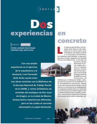 Construcción y Tecnología Junio 200622
a extensa obra del Arq. Luis Fer-
nando Solís Ávila ha sido seña-
lada por la crítica como seria,
racionalista, con espíritu creativo
y, en ocasiones monumental,
de volúmenes bien definidos y vigorosos,
que busca y logra congeniar una voluntad
formal contemporánea, arrancada de
las raíces y de una
identidad histó-
rica. Según reco-
noce el también
docente durante
más de tres déca-
das en la Facultad
de Arquitectura de
la UNAM y en otras
instituciones, ha
tratado que su trabajo sea simple, cuida-
doso de la estructura, de los materiales, de
los procedimientos constructivos, siempre
en pos de la solución de los detalles. De tal
manera, en sus proyectos la complejidad de
losprogramasarquitectónicosesanalizada
consumaatenciónyensíntesisdandocomo
resultadoproyectosclaros,sencillosyarmó-
nicos, con un notorio respeto por el manejo
de la escala y de los valores espaciales, por
L
mayra a. martínez
Dos
experiencias
fotos: LEONOR Solís rojas
cortesía arq. solís ávila
Con una amplia
experiencia en el ejercicio
de la arquitectura y la
docencia, Luis Fernando
Solís Ávila cuenta entre
sus obras recientes con la Biblioteca de
la Escuela Nacional de Trabajo Social,
de la UNAM, y varios exhibidores de
animales del zoológico de San Juan
de Aragón, en la ciudad de México.
Ambas fueron experiencias diferentes,
pero en las cuales el concreto
desempeñó un papel destacado.
en
concreto
Construcción y Tecnología Junio 200622
P O R T A D A
 