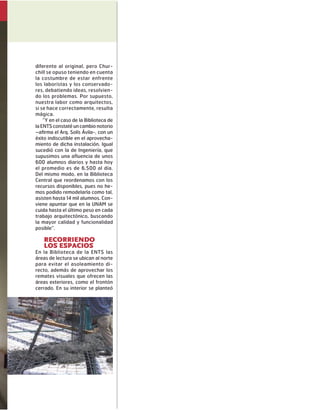 diferente al original, pero Chur-
chill se opuso teniendo en cuenta
la costumbre de estar enfrente
los laboristas y los conservado-
res, debatiendo ideas, resolvien-
do los problemas. Por supuesto,
nuestra labor como arquitectos,
si se hace correctamente, resulta
mágica.
“Y en el caso de la Biblioteca de
laENTSconstatéuncambio notorio
–afirma el Arq. Solís Ávila-, con un
éxito indiscutible en el aprovecha-
miento de dicha instalación. Igual
sucedió con la de Ingeniería, que
supusimos una afluencia de unos
600 alumnos diarios y hasta hoy
el promedio es de 6,500 al día.
Del mismo modo, en la Biblioteca
Central que reordenamos con los
recursos disponibles, pues no he-
mos podido remodelarla como tal,
asisten hasta 14 mil alumnos. Con-
viene apuntar que en la UNAM se
cuida hasta el último peso en cada
trabajo arquitectónico, buscando
la mayor calidad y funcionalidad
posible”.
Recorriendo
los espacios
En la Biblioteca de la ENTS las
áreas de lectura se ubican al norte
para evitar el asoleamiento di-
recto, además de aprovechar los
remates visuales que ofrecen las
áreas exteriores, como el frontón
cerrado. En su interior se planteó
 