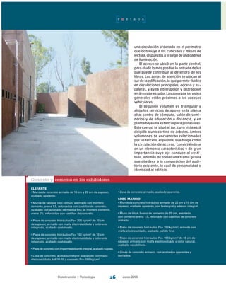 Construcción y Tecnología Junio 200626
una circulación ordenada en el perímetro
que distribuye a los cubículos y mesas de
lectura,dispuestosalolargodeunacadena
de iluminación.
El acervo se ubicó en la parte central,
para eludir lo más posible la entrada de luz
que puede contribuir al deterioro de los
libros. Las zonas de atención se ubican al
sur de la edificación, lo que permite fluidez
en circulaciones principales, acceso y es-
caleras, y evita interrupción y distracción
en áreas de estudio. Las zonas de servicios
generales están próximas a los accesos
vehiculares.
El segundo volumen es triangular y
aloja los servicios de apoyo en la planta
alta: centro de cómputo, salón de semi-
narios y de educación a distancia, y en
planta baja una estancia para profesores.
Este cuerpo se situó al sur, cuya vista está
dirigida a una cortina de árboles. Ambos
volúmenes se encuentran relacionados
por un tercero, el puente, que funge como
la circulación de acceso, convirtiéndose
en un elemento característico y de gran
importancia cuyo eje conduce al vestí-
bulo, además de tomar una trama girada
que obedece a la composición del audi-
torio existente, lo cual da personalidad e
identidad al edificio.
Concreto y cemento en los exhibidores
ELEFANTE
• Muros de concreto armado de 18 cm y 20 cm de espesor,
acabado aparente.
• Muros de tabique rojo común, asentado con mortero
cemento, arena 1:5, reforzados con castillos de concreto.
Acabado con aplanado de mezcla fina de mortero cemento,
arena 1%, reforzados con castillos de concreto.
• Pisos de concreto hidráulico f’c= 200 kg/cm2
de 10 cm
de espesor, armado con malla electrosoldada y colorante
integrado, acabado costaleado.
• Pisos de concreto hidráulico f’c= 150 kg/cm2
de 10 cm
de espesor, armado con malla electrosoldada y colorante
integrado, acabado costaleado
• Pisos de concreto con impermeabilizante integral, acabado rugoso.
• Losa de concreto, acabado integral acanalado con malla
electrosoldada 6x6/10-10 y concreto f’c= 150 kg/cm2
.
• Losa de concreto armado, acabado aparente.
LOBO MARINO
• Muros de concreto hidráulico armado de 20 cm y 15 cm de
espesor, acabado aparente, con festergral y adecon integral.
• Muro de block hueco de cemento de 20 cm, asentado
con cemento arena 1:5, reforzado con castillos de concreto
armado.
• Pisos de concreto hidráulico f’c= 150 kg/cm2
, armado con
malla electrosoldada, acabado pulido fino.
• Pisos de concreto hidráulico f’c= 150 kg/cm2
de 10 cm de
espesor, armado con malla electrosoldada y color natural,
acabado escobillado.
• Losas de concreto armado, con acabados aparentes y
estriados.
P O R T A D A
 