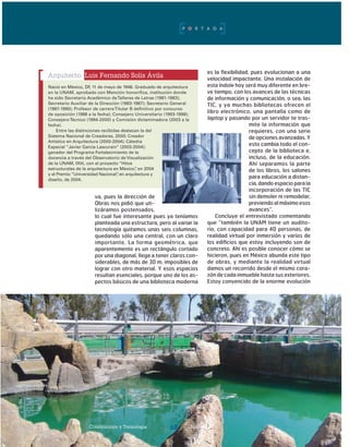 Construcción y Tecnología Junio 200628
va, pues la dirección de
Obras nos pidió que uti-
lizáramos postensados,
lo cual fue interesante pues ya teníamos
planteada una estructura, pero al variar la
tecnología quitamos unas seis columnas,
quedando sólo una central, con un claro
importante. La forma geométrica, que
aparentemente es un rectángulo cortado
por una diagonal, llega a tener claros con-
siderables, de más de 30 m, imposibles de
lograr con otro material. Y esos espacios
resultan esenciales, porque uno de los as-
pectos básicos de una biblioteca moderna
es la flexibilidad, pues evolucionan a una
velocidad impactante. Una instalación de
esta índole hoy será muy diferente en bre-
ve tiempo, con los avances de las técnicas
de información y comunicación, o sea, las
TIC, y ya muchas bibliotecas ofrecen el
libro electrónico, una pantalla como de
laptop y pasando por un servidor te tras-
mite la información que
requieres, con una serie
de opciones avanzadas. Y
esto cambia todo el con-
cepto de la biblioteca e,
incluso, de la educación.
Ahí separamos la parte
de los libros, los salones
para educación a distan-
cia, dando espacio para la
incorporación de las TIC
sin demoler ni remodelar,
previendo al máximo esos
avances”.
Concluye el entrevistado comentando
que “también la UNAM tiene un audito-
rio, con capacidad para 40 personas, de
realidad virtual por inmersión y varios de
los edificios que estoy incluyendo son de
concreto. Ahí es posible conocer cómo se
hicieron, pues en México abunda este tipo
de obras, y mediante la realidad virtual
damos un recorrido desde el mismo cora-
zón de cada inmueble hasta sus exteriores.
Estoy convencido de la enorme evolución
Arquitecto Luis Fernando Solís Ávila
Nació en México, DF, 11 de mayo de 1948. Graduado de arquitectura
en la UNAM, aprobado con Mención honorífica, institución donde
ha sido Secretario Académico deTalleres de Letras (1981-1983);
Secretario Auxiliar de la Dirección (1983-1987); Secretario General
(1987-1990); Profesor de carreraTitular B definitivo por concurso
de oposición (1988 a la fecha); Consejero Universitario (1993-1998);
ConsejeroTécnico (1994-2000) y Comisión dictaminadora (2003 a la
fecha).
Entre las distinciones recibidas destacan la del
Sistema Nacional de Creadores, 2000; Creador
Artístico en Arquitectura (2000-2004); Cátedra
Especial “Javier García Lascurain” (2003-2004);
ganador del Programa Fortalecimiento de la
docencia a través del Observatorio de Visualización
de la UNAM, IXtli, con el proyecto “Hitos
estructurales de la arquitectura en México”, en 2004
y el Premio “Universidad Nacional”, en arquitectura y
diseño, de 2004.
Construcción y Tecnología Junio 200628
P O R T A D A
 