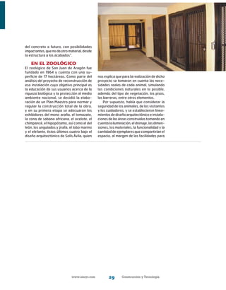 www.imcyc.com Construcción y Tecnología29
del concreto a futuro, con posibilidades
impactantes,quenodaotromaterial,desde
la estructura a los acabados”.
En el zoológico
El zoológico de San Juan de Aragón fue
fundado en 1964 y cuenta con una su-
perficie de 17 hectáreas. Como parte del
análisis del proyecto de reconstrucción de
esa instalación cuyo objetivo principal es
la educación de sus usuarios acerca de la
riqueza biológica y la protección al medio
ambiente nacional, se decidió la elabo-
ración de un Plan Maestro para normar y
regular la construcción total de la obra,
y en su primera etapa se adecuaron los
exhibidores del mono araña, el temazate,
la zona de sabana africana, el ocelote, el
chimpancé, el hipopótamo, así como el del
león, los ungulados y jirafa, el lobo marino
y el elefante, éstos últimos cuatro bajo el
diseño arquitectónico de Solís Ávila, quien
nos explica que para la realización de dicho
proyecto se tomaron en cuenta las nece-
sidades reales de cada animal, simulando
las condiciones naturales en lo posible,
además del tipo de vegetación, los pisos,
las barreras, entre otros elementos.
Por supuesto, había que considerar la
seguridad de los animales, de los visitantes
y los cuidadores, y se establecieron linea-
mientos de diseño arquitectónico e instala-
cionesdelasáreasconstruidastomandoen
cuentalailuminación,eldrenaje,lasdimen-
siones, los materiales, la funcionalidad y la
cantidad de ejemplares que compartirían el
espacio, al margen de las facilidades para
 