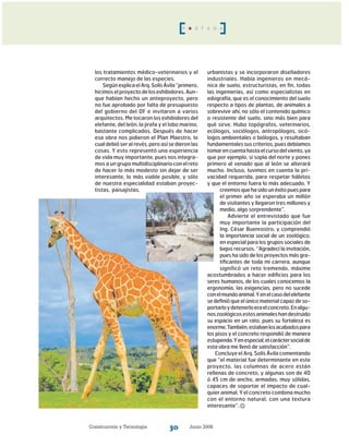 Construcción y Tecnología Junio 200630
los tratamientos médico-veterinarios y el
correcto manejo de las especies.
SegúnexplicaelArq.SolísÁvila“primero,
hi­cimoselproyectodelosexhibidores.Aun-
que habían hecho un anteproyecto, pero
no fue aprobado por falta de presupuesto
del gobierno del DF e invitaron a varios
arquitectos. Me tocaron los exhibidores del
elefante, del león, la jirafa y el lobo marino,
bastante complicados. Después de hacer
esa obra nos pidieron el Plan Maestro, lo
cual debió ser al revés,peroasísedieronlas
cosas. Y esto representó una experiencia
de vi­da muy importante, pues nos integra-
mos a un grupomultidisciplinarioconelreto
de hacer lo más modesto sin dejar de ser
interesante, lo más viable posible, y sólo
de nuestra especialidad estaban proyec-
tistas, paisajistas,
urbanistas y se incorporaron diseñadores
industriales. Había ingenieros en mecá-
nica de suelo, estructuristas, en fin, todas
las ingenierías, así como es­pecialistas en
edografía, que es el conocimiento del suelo
respecto a tipos de plantas, de animales a
sobrevivir ahí, no sólo el contenido químico
o resistente del suelo, sino más bien para
qué sirve. Hubo topógrafos, veterinarios,
ecólogos, sociólogos, antropólogos, sicó-
logos ambientales o biólogos, y resultaban
fundamentalessuscriterios,puesdebíamos
tomarencuentahastaelcursodelviento,ya
que por ejemplo, si sopla del norte y pones
primero al venado que al león se alterará
mucho. Incluso, tuvimos en cuenta la pri-
vacidad requerida, para respetar hábitos
y que el entorno fuera lo más adecuado. Y
creemosquehasidounéxitopuespara
el primer año se esperaba un millón
de visitantes y llegaron tres millones y
medio, algo sorprendente”.
Advierte el entrevistado que fue
muy importante la participación del
Ing. César Buenrostro, y comprendió
la importancia social de un zoológico,
en especial para los grupos sociales de
bajos recursos. “Agradecí la invitación,
pues ha sido de los proyectos más gra-
tificantes de toda mi carrera, aunque
significó un reto tremendo, máxime
acostumbrados a hacer edificios para los
seres humanos, de los cuales conocemos la
ergonomía, las exigencias, pero no sucede
conelmundoanimal.Yenelcasodelelefante
se definió que el único material capaz de so-
portarloydetenerloeraelconcreto.Enalgu-
noszoológicosestosanimaleshandestruido
su espacio en un rato, pues su fortaleza es
enorme.También,estabanlosacabadospara
los pisos y el concreto respondió de manera
estupenda.Yenespecial,elcaráctersocialde
esta obra me llenó de satisfacción”.
Concluye el Arq. Solís Ávila comentando
que “el material fue determinante en este
proyecto, las columnas de acero están
rellenas de concreto, y algunas son de 40
ó 45 cm de ancho, armadas, muy sólidas,
capaces de soportar el impacto de cual-
quier animal. Y el concreto combina mucho
con el entorno natural, con una textura
interesante”.
P O R T A D A
 