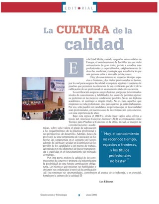 Construcción y Tecnología Junio 2006
E D I T O R I A L
E
n la Edad Media, cuando surgen las universidades en
Europa, el nombramiento de Bachiller era un título
universitario de gran valor, previo a estudios más
profesionales y especializados, originariamente de
derecho, medicina y teología, que acreditaba lo que
una persona culta e instruida debía poseer.
Hoy, el conocimiento no reconoce tiempo, espa-
cios o fronteras, y los títulos profesionales no bastan,
por lo cual para asegurar la calidad se requiere aprobar el conjunto de
pruebas que permiten la obtención de un certificado que de fe de la
calificación de un profesional en un momento dado de su carrera.
La certificación asegura a un profesional que posee determinados
niveles de conocimiento y habilidades, los cuales le permiten ejercer
su profesión en las mejores condiciones posibles. No es un diploma
académico, ni sustituye a ningún título. No es para aquéllos que
empiezan su vida profesional, sino para quienes ya están trabajando.
Por eso, sólo pueden ser candidatos las personas que en la actualidad
sean profesionales, en nuestro caso de la construcción con concreto,
con una experiencia de años.
Bajo esta óptica el IMCYC, desde hace varios años ofrece a
través del American Concrete Institute (ACI) la certificación como
Técnico para Pruebas al Concreto en la Obra, la cual, al margen de
consideraciones acadé-
micas, sobre todo valora el grado de adecuación
a los requerimientos de la práctica profesional y
sus perspectivas de desarrollo. Además, dota a la
profesión de una herramienta de valoración de los
niveles de competencia en el conjunto del sector,
además de clarificar y ayudar en la definición de los
perfiles de los candidatos a un puesto de trabajo,
aportando por ello elementos de mayor transparen-
cia y seguridad en el funcionamiento del mercado
de trabajo.
Por otra parte, mejora la calidad de las cons-
trucciones de concreto y prepara a la industria para
la posibilidad de una futura certificación obliga-
toria. Los técnicos que mejoran sus habilidades y
obtienen sus credenciales a través de la certificación
ACI incrementan sus oportunidades, contribuyen al avance de la industria, y en especial,
fortalecen la cultura de la calidad.
						 Los Editores
La
“Hoy, el conocimiento
no reconoce tiempo,
espacios o fronteras,
y los títulos
profesionales
no bastan”
cultura de la
calidad
 
