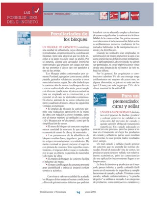 Construcción y Tecnología Junio 200614
Peculiariades de
los bloques
Un bloque de concreto constituye
una unidad de albañilería cuyas dimensiones
normalizadas, en armonía con la coordinación
modular, tiene una altura tal que no debe ex-
ceder a su largo ni a seis veces su ancho. Por
lo general, cuenta con cavidades interiores
transversales que pueden ser ciegas por uno
de sus extremos y cuyos ejes son paralelos a
una de las aristas.
Los bloques están conformados por ce-
mento Portland, agregados como arena, piedra
partida, gránulos volcánicos, escorias u otros
materiales inertes y agua. No cabe duda de que
la construcción de muros con bloques de con-
creto se realiza desde años atrás, pues cumple
con diversas condiciones técnico-económicas
para ser empleado en la construcción y, en
especial, en el caso de viviendas económicas.
En efecto, además de su costo reducido por
metro cuadrado de muro, ofrece las siguientes
ventajas económicas:
• El empleo de bloques de concreto per-
mite una reducción apreciable en la mano
de obra con relación a otros sistemas, tanto
por el menor número de unidades a colocar
(12½ bloques por m2
de pared), como por la
simplificación de tareas.
• El muro de bloques de concreto requiere
menor cantidad de mortero, lo que significa
economía de mano de obra y de materiales.
• Los paramentos de la albañilería de
bloques resultan lisos y regulares, por lo cual
no exigen necesariamente revestimiento. De
modo eventual se puede mejorar el aspecto
con pintura de cemento. Si se especifica reves-
timiento, el espesor del revoque es reducido,
por lo que se obtiene economía de materiales
y de mano de obra.
• El empleo de bloques de concreto facilita
el refuerzo del muro.
• El muro con bloques de concreto presenta
gran durabilidad y brinda al usuario confort
térmico y acústico.
Con vistas a valorar su calidad de acabado
los bloques deben estar en buenas condiciones
y libres de grietas u otros defectos que podrían
BLOQUES
BLOQUES / PREMEZCLADOS / TUBOS / PREFABRICADOSLAS
POSIBILIDADES
DEL CONCRETO
interferir con su adecuado empleo o deteriorar
de manera significativa la resistencia o la dura-
bilidad de la construcción. Las grietas menores
son inherentes al método usual de fabricación
o astillamientos menores resultantes de los
métodos habituales de la manipulación en el
envío y la distribución.
Cuando las unidades sean empleadas en
construcción de muros expuestos la cara o las
caras expuestas no deben mostrar astillamien-
tos o agrietamientos, de otro modo no deben
ser permitidas, ni otras imperfecciones vistas
desde una distancia de no menos de seis m,
bajo luz difusa.
Por lo general, los arquitectos o cons-
tructores admiten 5% de una entrega tenga
astillamientos no mayores de pocos mm, en
alguna dimensión, o grietas no más anchas
que 0.5 mm y no más largas que 25%, de la
altura nominal de la unidad.
Para un
premezclado:
curar y sellar
PREMEZCLADOS
crucial en este proceso, pero los pasos a to-
mar en el momento de elegir los productos
de curado y sellado no pocas veces resultan
incorrectas, lo cual genera malos resultados
en el campo.
Un mal curado o sellado puede generar
un concreto que no cumpla las normas de-
seadas. Desde el punto de vista de costos, los
productos para curado y sellado son relativa-
mente económicos, pero las consecuencias
de una aplicación inconveniente llegan a ser
importantes.
La lista de términos y productos en el mer-
cado parece infinita, y puede confundir fácil-
mente en el momento de especificar y cumplir
las normas de curado y sellado. Términos como
curado, sellado, endurecimiento y “a prueba
de polvo” se utilizan a menudo. Las categorías
de productos, como compuestos curadores y
Una de las principales decisio-
nes en el proceso de diseñar, producir
y colocar concreto de calidad es la
selección del método de curado y
quizás también el tipo de tratamiento
superficial. Un curado adecuado es
 