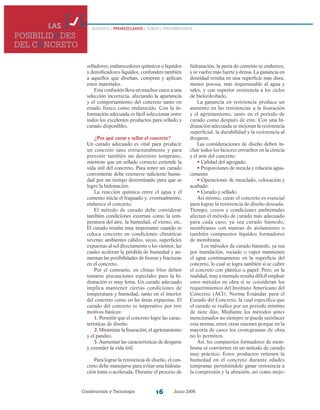 Construcción y Tecnología Junio 200616
selladores, endurecedores químicos o líquidos
y densificadores líquidos, confunden también
a aquellos que diseñan, compran y aplican
estos materiales.
Esta confusión lleva en muchos casos a una
selección incorrecta, afectando la apariencia
y el comportamiento del concreto tanto en
estado fresco como endurecido. Con la in-
formación adecuada es fácil seleccionar entre
todos los excelentes productos para sellado y
curado disponibles.
¿Por qué curar y sellar el concreto?
Un curado adecuado es vital para producir
un concreto sano estructuralmente y para
prevenir también un deterioro temprano,
mientras que un sellado correcto extiende la
vida útil del concreto. Para tener un curado
conveniente debe retenerse suficiente hume-
dad por un tiempo determinado para que se
logre la hidratación.
La reacción química entre el agua y el
cemento inicia el fraguado y, eventualmente,
endurece el concreto.
El método de curado debe considerar
también condiciones externas como la tem-
peratura del aire, la humedad, el viento, etc.
El curado resulta muy importante cuando se
coloca concreto en condiciones climáticas
severas; ambientes cálidos, secos, superficies
expuestas al sol directamente o los vientos, las
cuales aceleran la pérdida de humedad y au-
mentan las posibilidades de fisuras y fracturas
en el concreto.
Por el contrario, en climas fríos deben
tomarse precauciones especiales pues la hi-
dratación es muy lenta. Un curado adecuado
implica mantener ciertas condiciones de
temperatura y humedad, tanto en el interior
del concreto como en las áreas expuestas. El
curado del concreto es imperativo por tres
motivos básicos:
1. Permitir que el concreto logre las carac-
terísticas de diseño.
2. Minimizar la fisuración, el agrietamiento
y el pandeo.
3. Aumentar las características de desgaste
y extender la vida útil.
Para lograr la resistencia de diseño, el con-
creto debe manejarse para evitar una hidrata-
ción lenta o acelerada. Durante el proceso de
LAS
POSIBILIDADES
DEL CONCRETO
BLOQUES / PREMEZCLADOS / TUBOS / PREFABRICADOS
hidratación, la pasta de cemento se endurece,
y se vuelve más fuerte y densa. La ganancia en
densidad resulta en una superficie más dura,
menos porosa, más impermeable al agua y
sales, y con superior resistencia a los ciclos
de hielo/deshielo.
La ganancia en resistencia produce un
aumento en las resistencias a la fisuración
y el agrietamiento, tanto en el periodo de
curado como después de este. Con una hi-
dratación adecuada se mejoran la resistencia
superficial, la durabilidad y la resistencia al
desgaste.
Las consideraciones de diseño deben in-
cluir todos los factores envueltos en la ciencia
y el arte del concreto:
• Calidad del agregado.
• Proporciones de mezcla y relación agua-
cemento
• Operaciones de mezclado, colocación y
acabado.
• Curado y sellado.
Así mismo, curar el concreto es esencial
para lograr la resistencia de diseño deseada.
Tiempo, costos y condiciones ambientales
afectan el método de curado más adecuado
para cada caso, ya sea curado húmedo,
membranas con mantas de aislamiento o
también compuestos líquidos formadores
de membrana.
Los métodos de curado húmedo, ya sea
por inundación, rociado o vapor mantienen
el agua continuamente en la superficie del
concreto, lo cual se logra también si se cubre
el concreto con plástico o papel. Pero, en la
realidad, muy a menudo resulta difícil emplear
estos métodos en obra si se consideran los
requerimientos del Instituto Americano del
Concreto (ACI), Norma Estándar para el
Curado del Concreto, la cual especifica que
el curado se realice por un periodo mínimo
de siete días. Mediante los métodos antes
mencionados no siempre se puede satisfacer
esta norma, entre otras razones porque en la
mayoría de casos los cronogramas de obra
no lo permiten.
Así, los compuestos formadores de mem-
brana se convierten en un método de curado
muy práctico. Estos productos retienen la
humedad en el concreto durante edades
tempranas permitiéndole ganar resistencia a
la compresión y la abrasión, así como mejo-
 