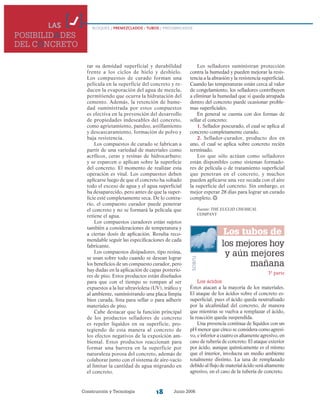 Construcción y Tecnología Junio 200618
LAS
POSIBILIDADES
DEL CONCRETO
BLOQUES / PREMEZCLADOS / TUBOS / PREFABRICADOS
rar su densidad superficial y durabilidad
frente a los ciclos de hielo y deshielo.
Los compuestos de curado forman una
película en la superficie del concreto y re-
ducen la evaporación del agua de mezcla,
permitiendo que ocurra la hidratación del
cemento. Además, la retención de hume-
dad suministrada por estos compuestos
es efectiva en la prevención del desarrollo
de propiedades indeseables del concreto,
como agrietamiento, pandeo, astillamiento
y descascaramiento, formación de polvo y
baja resistencia.
Los compuestos de curado se fabrican a
partir de una variedad de materiales como
acrílicos, ceras y resinas de hidrocarburo;
y se esparcen o aplican sobre la superficie
del concreto. El momento de realizar esta
operación es vital. Los compuestos deben
aplicarse luego de que el concreto ha soltado
todo el exceso de agua y el agua superficial
ha desaparecido, pero antes de que la super-
ficie esté completamente seca. De lo contra-
rio, el compuesto curador puede penetrar
el concreto y no se formará la película que
retiene el agua.
Los compuestos curadores están sujetos
también a consideraciones de temperatura y
a ciertas dosis de aplicación. Resulta reco-
mendable seguir las especificaciones de cada
fabricante.
Los compuestos disipadores, tipo resina,
se usan sobre todo cuando se desean lograr
los beneficios de un compuesto curador, pero
hay dudas en la aplicación de capas posterio-
res de piso. Estos productos están diseñados
para que con el tiempo se rompan al ser
expuestos a la luz ultravioleta (UV), tráfico y
al ambiente, suministrando una placa limpia
bien curada, lista para sellar o para adherir
materiales de piso.
Cabe destacar que la función principal
de los productos selladores de concreto
es repeler líquidos en su superficie, pro-
tegiendo de esta manera al concreto de
los efectos negativos de la exposición am-
biental. Estos productos reaccionan para
formar una barrera en la superficie por
naturaleza porosa del concreto, además de
colaborar junto con el sistema de aire-vacío
al limitar la cantidad de agua migrando en
el concreto.
Los selladores suministran protección
contra la humedad y pueden mejorar la resis-
tencia a la abrasión y la resistencia superficial.
Cuando las temperaturas están cerca al valor
de congelamiento, los selladores contribuyen
a eliminar la humedad que si queda atrapada
dentro del concreto puede ocasionar proble-
mas superficiales.
En general se cuenta con dos formas de
sellar el concreto:
1. Sellador poscurado, el cual se aplica al
concreto completamente curado.
2. Sellador-curador, producto dos en
uno, el cual se aplica sobre concreto recién
terminado.
Los que sólo actúan como selladores
están disponibles como sistemas formado-
res de película o de tratamiento superficial
que penetran en el concreto, y muchos
pueden aplicarse una vez secada con el aire
la superficie del concreto. Sin embargo, es
mejor esperar 28 días para lograr un curado
completo.
Fuente: THE EUCLID CHEMICAL
COMPANY
TUBOS
Los tubos de
concreto,los mejores hoy
y aún mejores
mañana
Los ácidos
Éstos atacan a la mayoría de los materiales.
El ataque de los ácidos sobre el concreto es-
superficial, pues el ácido queda neutralizado
por la alcalinidad del concreto, de manera
que mientras se vuelva a remplazar el ácido,
la reacción queda suspendida.
Una presencia continua de líquidos con un
pH menor que cinco se considera como agresi-
vo, e inferior a cuatro es altamente agresivo, en
caso de tubería de concreto. El ataque exterior
por ácido, aunque químicamente es el mismo
que el interior, involucra un medio ambiente
totalmente distinto. La tasa de remplazado
debido al flujo de material ácido será altamente
agresivo, en el caso de la tubería de concreto.
3ª parte
 