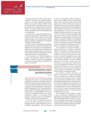 Construcción y Tecnología Junio 200620
de éstos a la temperatura merece particular
atención. Para algunos +60°C representa un
límite crítico, por encima del cual el efecto
logrado por el aditivo resulta muy opuesto al
deseado. Por esa razón, en Francia se establece
oficialmente que los aditivos desmoldantes se
deben clasificar de acuerdo con su resistencia
a la temperatura, así como conservar su esta-
bilidad y la acción que de éstos se espera, que
es de +40 o +80°C, o alguna temperatura fija
superior del concreto y/o de la cimbra. Esta
información se debe indicar en la etiqueta del
tambor o recipiente. También, se ha estableci-
do que los tratamientos térmicos pueden, bajo
ciertas circunstancias, motear las superficies
de concreto expuestas, fenómeno que, sin em-
bargo, se atenuará con el paso del tiempo.
Las superficies de concreto blanco, y
otras de color claro y/o muy lisas, son particu­
larmente vulnerables en algunos aspectos,
incluso a cualquier residuo de aditivo des-
moldante o a sus efectos posteriores. En tales
casos, es necesario asegurarse de que, hasta
las diferencias más pequeñas en las cantida-
des de aditivo aplicadas, no causen cambios
aparentes en el color, a menos que estas
variaciones se provoquen por decoloración,
las cuales desaparecen después de un corto
tiempo. Donde haya que colar superficies
vulnerables de concreto conviene eliminar el
exceso de aditivo desmoldante, por ejemplo,
con la ayuda de un raspador de hule.
Las cimbras o moldes realizados con
diferentes materiales se utilizan principal-
mente en plantas que fabrican unidades
estructurales de muy diversos tipos. En tales
casos, a menudo, es deseable tener un aditivo
desmoldante igualmente adecuado para todos
los diferentes materiales que se aplicarán en
las caras de las cimbras. Sin embargo, a pesar
de la amplia gama de aditivos desmoldantes,
entre los que se puede seleccionar alguno,
resulta difícil encontrar a un tipo único que
satisfaga todos los casos.
El uso repetitivo de las cimbras y moldes
es uno de los factores económicos de mayor
importancia en las plantas de prefabricados. El
aditivo desmoldante debe ser útil en este senti-
do, y en particular, para proteger a las cimbras
contra el desgaste o la corrosión. La efectividad
de tal protección depende, asimismo, del mate-
rial que cubre la cara de la cimbra.
LAS
POSIBILIDADES
DEL CONCRETO
BLOQUES / PREMEZCLADOS / TUBOS / PREFABRICADOS
PREFABRICADOS
Aditivos
desmoldantes para
prefabricados
3ª parte
Los distintos métodos que aceleran
el fraguado del concreto son vitales para una
producción económica en las plantas de prefa-
bricados. Una práctica muy común consiste en
el uso de cemento de fraguado rápido, lo cual,
en general, no impone requisitos especiales al
aditivo desmoldante. Pero, si la rapidez de fra-
guado se obtiene mediante aditivos especiales
(acelerantes), la compatibilidad entre éstos y
el aditivo desmoldante podría ser un factor
importante, aunque no se considere como
requisito específico para los desmoldantes
utilizados en las plantas prefabricados.
Por otra parte, el tratamiento térmico
del concreto como método para acelerar su
fraguado puede ser determinante para el uso
de aditivos desmoldantes. Así, la resistencia
El ataque exterior por ácido, aunque quími-
camente es el mismo que el ataque interior,
involucra un medio ambiente totalmente
distinto. La tasa de remplazo debido al flujo
de material ácido será mucho menor que la
encontrada en un efluente ácido. El valor del
pH no es la única medida para determinar
cuánta cantidad de ácido está disponible para
ser neutralizado.
La acidez total, expresada normalmente en
términos de mg de ácido, equivalente por cada
100 g de suelo, debe evaluarse. Si la acidez
total fuera baja, un valor muy inferior de pH
puede neutralizarse agregando una pequeña
cantidad de suelo alcalino.
La acidez total es la cantidad de ácido dispo-
nible para atacar el concreto de la tubería. Por
ejemplo, una acidez total de 25 mg/100 g de
suelo, junto con un pH de cinco, indicaría una
situación potencialmente agresiva. Por tanto,
debe analizarse dicha situación para tomar las
acciones preventivas correspondientes.
Por otra parte, en la tubería instalada en
terrenos con pequeñas variaciones de nivel
freático, el ácido en contacto se neutralizará
y formará una zona neutra que impedirá una
mayor corrosión.
 