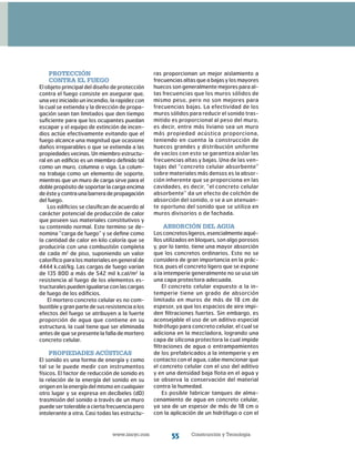 www.imcyc.com Construcción y Tecnología55
Protección
contra el fuego
El objeto principal del diseño de protección
contra el fuego consiste en asegurar que,
una vez iniciado un incendio, la rapidez con
la cual se extienda y la dirección de propa-
gación sean tan limitados que den tiempo
suficiente para que los ocupantes puedan
escapar y el equipo de extinción de incen-
dios actúe efectivamente evitando que el
fuego alcance una magnitud que ocasione
daños irreparables o que se extienda a las
propiedades vecinas. Un miembro estructu-
ral en un edificio es un miembro definido tal
como un muro, columna o viga. La colum-
na trabaja como un elemento de soporte,
mientras que un muro de carga sirve para el
doble propósito de soportar la carga encima
deésteycontraunabarreradepropagación
del fuego.
Los edificios se clasifican de acuerdo al
carácter potencial de producción de calor
que poseen sus materiales constitutivos y
su contenido normal. Este termino se de-
nomina “carga de fuego” y se define como
la cantidad de calor en kilo caloría que se
produciría con una combustión completa
de cada m2
de piso, suponiendo un valor
calorífico para los materiales en general de
4444 k.cal/kg. Las cargas de fuego varían
de 135 800 a más de 542 mil k.cal/m2
la
resistencia al fuego de los elementos es-
tructurales pueden igualarse con las cargas
de fuego de los edificios.
El mortero concreto celular es no com-
bustible y gran parte de sus resistencia a los
efectos del fuego se atribuyen a la fuerte
proporción de agua que contiene en su
estructura, la cual tiene que ser eliminada
antes de que se presente la falla de mortero
concreto celular.
Propiedades acústicas
El sonido es una forma de energía y como
tal se le puede medir con instrumentos
físicos. El factor de reducción de sonido es
la relación de la energía del sonido en su
origen en la energía del mismo en cualquier
otro lugar y se expresa en decíbeles (dD)
trasmisión del sonido a través de un muro
puede ser tolerable a cierta frecuencia pero
intolerante a otra. Casi todas las estructu-
ras proporcionan un mejor aislamiento a
frecuencias altas que a bajas y los mayores
huecos son generalmente mejores para al-
tas frecuencias que los muros sólidos de
mismo peso, pero no son mejores para
frecuencias bajas. La efectividad de los
muros sólidos para reducir el sonido tras-
mitido es proporcional al peso del muro,
es decir, entre más liviano sea un muro
más propiedad acústica proporciona,
teniendo en cuenta la construcción de
huecos grandes y distribución uniforme
de vacíos con esto se garantiza aislar las
frecuencias altas y bajas. Una de las ven-
tajas del “concreto celular absorbente”
sobre materiales más densos es la absor-
ción inherente que se proporciona en las
cavidades, es decir, “el concreto celular
absorbente” da un efecto de colchón de
absorción del sonido, o se a un atenuan-
te oportuno del sonido que se utiliza en
muros divisorios o de fachada.
Absorción del agua
Losconcretosligeros,esencialmenteaqué-
llos utilizados en bloques, son algo porosos
y, por lo tanto, tiene una mayor absorción
que los concretos ordinarios. Esto no se
considera de gran importancia en la prác-
tica, pues el concreto ligero que se expone
a la intemperie generalmente no se usa sin
una capa protectora adecuada.
El concreto celular expuesto a la in-
temperie tiene un grado de absorción
limitado en muros de más de 18 cm de
espesor, ya que los espacios de aire impi-
den filtraciones fuertes. Sin embargo, es
aconsejable el uso de un aditivo especial
hidrófugo para concreto celular, el cual se
adiciona en la mezcladora, logrando una
capa de silicona protectora la cual impide
filtraciones de agua o entrampamientos
de los prefabricados a la intemperie y en
contacto con el agua, cabe mencionar que
el concreto celular con el uso del aditivo
y en una densidad baja flota en el agua y
se observa la conservación del material
contra la humedad.
Es posible fabricar tanques de alma-
cenamiento de agua en concreto celular,
ya sea de un espesor de más de 18 cm o
con la aplicación de un hidrófugo o con el
 