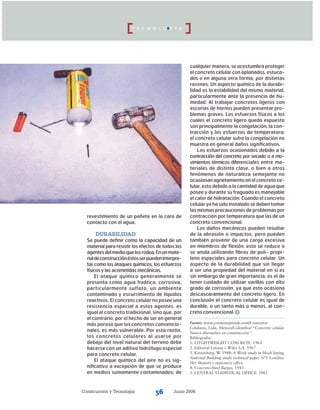 Construcción y Tecnología Junio 200656
T E C N O L O G Í A
revestimiento de un pañete en la cara de
contacto con el agua.
Durabilidad
Se puede definir como la capacidad de un
material para resistir los efectos de todos los
agentesdelmedioquelosrodea.Enunmate-
rialdeconstrucciónéstosserpuedeninterpre-
tar como los ataques químicos, los esfuerzos
físicos y las acometidas mecánicas.
El ataque químico generalmente se
presenta como agua freática, corrosiva,
particularmente sulfato, un ambiente
contaminado y escurrimiento de líquidos
reactivos. El concreto celular no posee una
resistencia especial a estos agentes, es
igual al concreto tradicional, sino que, por
el contrario, por el hecho de ser en general
más poroso que los concretos convencio-
nales, es más vulnerable. Por esta razón,
los concretos celulares al usarse por
debajo del nivel natural del terreno debe
hacerse con un aditivo hidrófugo especial
para concreto celular.
El ataque químico del aire no es sig-
nificativo a excepción de que se produce
en medios sumamente contaminados; de
cualquier manera, se acostumbra proteger
el concreto celular con aplanados, estuca-
dos o en alguna otra forma, por distintas
razones. Un aspecto químico de la durabi-
lidad es la estabilidad del mismo material,
particularmente ante la presencia de hu-
medad. Al trabajar concretos ligeros con
escorias de hornos pueden presentar pro-
blemas graves. Los esfuerzos físicos a los
cuales el concreto ligero queda expuesto
son principalmente la congelación, la con-
tracción y los esfuerzos de temperatura;
el concreto celular sufre la congelación no
muestra en general daños significativos.
Los esfuerzos ocasionados debido a la
contracción del concreto por secado o a mo­
vimientos térmicos diferenciales entre ma-
teriales de distinta clase, o bien a otros
fenómenos de naturaleza semejante no
ocasionanagrietamientoenelconcretoce-
lular, esto debido a la cantidad de agua que
posee y durante su fraguado es manejable
el calor de hidratación. Cuando el concreto
celular ya ha sido instalado se deben tomar
las mismas precauciones de problemas por
contracción por temperatura que las de un
concreto convencional.
Los daños mecánicos pueden resultar
de la abrasión o impactos, pero pueden
también provenir de una carga excesiva
en miembros de flexión, esto se reduce o
se anula utilizando fibras de poli- propi-
leno especiales para concreto celular. Un
aspecto de la durabilidad que sin llegar
a ser una propiedad del material en si es
sin embargo de gran importancia, es el de
tener cuidado de utilizar varillas con alto
grado de corrosión, ya que esto ocasiona
descascaramiento del concreto ligero. En
conclusión el concreto celular es igual de
durable, o un tanto más o menos, al con-
creto convencional.
Fuente: www.construaprende.com/Concretos
Celulares, Ltda, México/Colombia/ “Concreto celular.
Nueva alternativa en construcción”.
Bibliografía:
1. LITGHTWEIGHT CONCRETE. 1963
2. Editorial Limusa – Wiley S.A. 1967
3. Kinninburg, W. 1948: A Work study in block laying,
National Building study technical paper N°1 Londres.
Her Majesty´s stationery office.
4. Concrete–Steel Barges. 1943
5. CENTRAL STADISTICAL OFFICE. 1961
 
