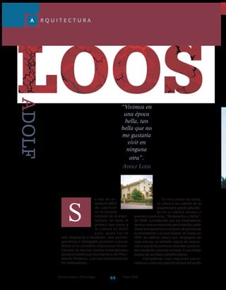 Construcción y Tecnología Junio 200644
loos
S
A R Q U I T E C T U R A
i hay un ar-
quitecto difícil
de clasificar
en la historia
reciente de la arqui-
tectura, sin duda, el
primero que viene a
la cabeza es Adolf
Loos, quien fue no
sólo arquitecto y diseñador, sino escritor,
polemista e infatigable promotor cultural.
Ahora se le considera el precursor revolu-
cionario de muchas teorías materializadas
posteriormente por los maestros del Movi-
miento Moderno, y en esa misma línea por
los minimalistas.
ADOLF
En otro orden de ideas,
su crítica a los valores de la
ar­quitectura quedó plasma-
da en su clásico ensayo y
polémica ponencia, “Ornamento y delito”,
de 1908, considerado por los minimalistas
dehoycomounreferenteparatodadiscusión
sobrelaarquitecturayelpuntodepartidade
su movimiento. La Casa Steiner, de Viena, en
1910, un edificio cúbico liso, despojado de
todo adorno, es también objeto de venera-
ciónyunadelasprimerasviviendasconstrui-
dasmedianteconcretoarmado.Esunreflejo
exacto de sus ideas simplificadoras.
Ciertamente, Loos reaccionó con vi-
rulencia contra la superficialidad del estilo
“Vivimos en
una época
bella, tan
bella que no
me gustaría
vivir en
ninguna
otra”.
Adolf Loos
 