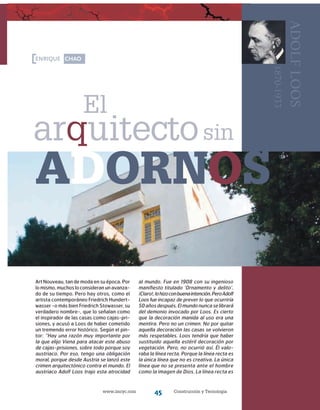 www.imcyc.com Construcción y Tecnología45
enrique chao
arquitecto
El
sin
adornos
adolfloos
1870-1933
Art Nouveau, tan de moda en su época. Por
lomismo,muchos lo consideran un avanza-
do de su tiempo. Pero hay otros, como el
artista con­temporáneo Friedrich Hundert-
wasser -o más bien Friedrich Stowasser, su
verdadero nombre-, que lo señalan como
el inspirador de las casas como cajas-pri-
siones, y acusó a Loos de haber cometido
un tremendo error histórico. Según el pin-
tor: “Hay una razón muy importante por
la que elijo Viena para atacar este abuso
de cajas-prisiones, sobre todo porque soy
austriaco. Por eso, tengo una obligación
moral, porque desde Austria se lanzó este
crimen arquitectónico contra el mundo. El
austriaco Adolf Loos trajo esta atrocidad
al mundo. Fue en 1908 con su ingenioso
manifiesto titulado ‘Ornamento y delito’.
¡Claro!,lohizoconbuenaintención.PeroAdolf
Loos fue incapaz de prever lo que ocurriría
50 años después. El mundo nunca se librará
del demonio invocado por Loos. Es cierto
que la decoración manida al uso era una
mentira. Pero no un crimen. No por quitar
aquella decoración las casas se volvieron
más respetables. Loos tendría que haber
sustituido aquella estéril decoración por
vegetación. Pero, no ocurrió así. Él valo-
raba la línea recta. Porque la línea recta es
la única línea que no es creativa. La única
línea que no se presenta ante el hombre
como la imagen de Dios. La línea recta es
 