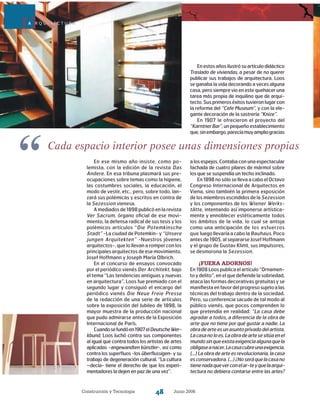 Construcción y Tecnología Junio 200648
Cada espacio interior posee unas dimensiones propias
“ a los espejos. Contaba con una espectacular
fachada de cuatro pilares de mármol sobre
los que se suspendía un techo inclinado.
En1898nosólosellevaacaboelOctavo
Congreso Internacional de Arquitectos en
Viena, sino también la primera exposición
delosmiembrosescindidosde laSezession
y los componentes de los Wiener Werks-
tätte, intentando así imponerse artística-
mente y ennoblecer estéticamente to­dos
los ámbitos de la vida, lo cual se antoja
como una anticipación de los esfuerzos
que lue­go llevaría a cabo la Bauhaus. Poco
antes de 1905, al separarse Josef Hoffmann
y el grupo de Gustav Klimt, sus impulsores,
se desmorona la Sezession.
¡Fuera adornos!
En 1908 Loos publica el artículo “Ornamen-
to y delito”, en el que defiende la sobriedad,
ataca las formas decorativas gratuitas y se
manifiestaenfavordelprogresosujetoalas
técnicas del trabajo dentro de la sociedad.
Pero, su conferencia sacude de tal modo al
público vienés, que pocos comprenden lo
que pretendía en realidad: “La casa debe
agradar a todos, a diferencia de la obra de
arte que no tiene por qué gustar a nadie. La
obradearteesunasuntoprivadodelartista.
Lacasanoloes.Laobradeartesesitúaenel
mundosinqueexistaexigenciaalgunaquela
obligaseanacer.Lacasacubreunaexigencia.
(...) La obra de arte es revolucionaria, la casa
esconservadora.(...)¿Noseráquelacasano
tienenadaqueverconelar-teyquelaarqui-
tectura no debiera contarse entre las artes?
A R Q U I T E C T U R A
En ese mismo año insiste, como po-
lemista, con la edición de la revista Das
Andere. En esa tribuna plasmará sus pre-
ocupaciones sobre temas como la higiene,
las costumbres sociales, la educación, el
modo de vestir, etc., pero, sobre todo, lan-
zará sus polémicas y escritos en contra de
la Sezession vienesa.
A mediados de 1898 publicó en la revista
Ver Sacrum, órgano oficial de ese movi-
miento, la defensa radical de sus tesis y los
polémicos artículos “Die Potemkinsche
Stadt” -La ciudad de Potemkin- y “Unsere
jungen Arquitekten” -Nuestros jóvenes
arquitectos-, que lo llevan a romper con los
principales arquitectos de ese movimiento,
Josef Hoffmann y Joseph María Olbrich.
En el concurso de ensayos convocado
por el periódico vienés Der Architekt, bajo
el tema “Las tendencias antiguas y nuevas
en arquitectura”, Loos fue premiado con el
segundo lugar y consiguió el encargo del
periódico vienés Die Neue Freie Presse
de la redacción de una serie de artículos
sobre la exposición del Jubileo de 1898, la
mayor muestra de la producción nacional
que pudo admirarse antes de la Exposición
Internacional de París.
Cuandosefundóen1907elDeutscheWer-
kbund, Loos luchó contra sus componentes
al igual que contra todos los artistas de artes
aplicadas -angewandten künstler-, así como
contra los superfluos -los überflussigen- y su
trabajo de degeneración cultural. “La cultura
–decía- tiene el derecho de que los experi-
mentadores la dejen en paz de una vez”.
Enestosañosilustrósuartículodidáctico
Traslado de viviendas, a pesar de no querer
publicar sus trabajos de arquitectura. Loos
se ganaba la vida decorando a veces alguna
casa, pero siempre vio en este quehacer una
tarea más propia de inquilino que de arqui-
tecto.Susprimeroséxitostuvieronlugarcon
la reforma del “Cafe Museum”, y con la ele-
gante decoración de la sastrería “Knize”.
En 1907 le ofrecieron el proyecto del
“KarntnerBar”,unpequeñoestablecimiento
que,sinembargo,parecíamuyampliogracias
 