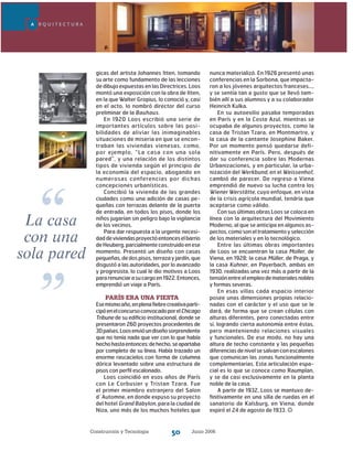 Construcción y Tecnología Junio 200650
gicas del artista Johannes Itten, tomando
su arte como fundamento de las lecciones
de dibujo expuestas en las Directrices. Loos
montó una exposición con la obra de Itten,
en la que Walter Gropius, lo conoció y, casi
en el acto, lo nombró director del curso
preliminar de la Bauhaus.
En 1920 Loos escribió una serie de
importantes artículos sobre las posi-
bilidades de aliviar las inimaginables
situaciones de miseria en que se encon-
traban las viviendas vienesas, como,
por ejemplo, “La casa con una sola
pared”, y una relación de los distintos
tipos de vivienda según el principio de
la economía del espacio, abogando en
numerosas conferencias por dichas
concepciones urbanísticas.
Concibió la vivienda de las grandes
ciudades como una adición de casas pe-
queñas con terrazas delante de la puerta
de entrada, en todos los pisos, donde los
niños jugarían sin peligro bajo la vigilancia
de los vecinos.
Para dar respuesta a la urgente necesi-
daddeviviendasproyectóentonceselbarrio
deHeuberg,parcialmenteconstruidoenese
momento. Presentó un diseño con casas
pequeñas,dedospisos,terrazayjardín,que
disgustó a las autoridades, por lo avanzado
y progresista, lo cual le dio motivos a Loos
pararenunciarasucargoen1922.Entonces,
emprendió un viaje a París.
París era una fiesta
Esemismoaño,enplenafiebrecreativaparti-
cipóenelconcursoconvocadoporelChicago
Tribune de su edificio institucional, donde se
presentaron 260 proyectos procedentes de
30países.Loosenvióundiseñosorprendente
que no tenía nada que ver con lo que había
hechohastaentonces:dehecho,seapartaba
por completo de su línea. Había trazado un
enorme rascacielos con forma de columna
dórica levantado sobre una estructura de
pisos con perfil escalonado.
Loos coincidió en esos años de París
con Le Corbusier y Tristan Tzara. Fue
el primer miembro extranjero del Salon
d´Automne, en donde expuso su proyecto
del hotel Grand Babylon, para la ciudad de
Niza, uno más de los muchos hoteles que
nunca materializó. En 1926 presentó unas
conferencias en la Sorbona, que impacta-
ron a los jóvenes arquitectos franceses…,
y se sentía tan a gusto que se llevó tam-
bién allí a sus alumnos y a su colaborador
Heinrich Kulka.
En su autoexilio pasaba temporadas
en París y en la Costa Azul, mientras se
ocupaba de algunos proyectos, como la
casa de Tristan Tzara, en Montmartre, y
la casa de la cantante Josephine Baker.
Por un momento pensó quedarse defi-
nitivamente en París. Pero, después de
dar su conferencia sobre las Modernas
Urbanizaciones, y en particular, la urba-
nización del Werkbund, en el Weissenhof,
cambió de parecer. De regreso a Viena
emprendió de nuevo su lucha contra los
Wiener Werstätte, cuyo enfoque, en vista
de la crisis agrícola mundial, tendría que
aceptarse como válido.
Con sus últimas obras Loos se coloca en
línea con la arquitectura del Movimiento
Moderno, al que se anticipa en algunos as-
pectos,comosoneltratamientoyselección
de los materiales y en lo tecnológico.
Entre las últimas obras importantes
de Loos se encuentran la casa Moller, de
Viena, en 1928; la casa Müller, de Praga, y
la casa Kuhner, en Payerbach, ambas en
1930, realizadas una vez más a partir de la
tensiónentreelempleodematerialesnobles
y formas severas.
En esas villas cada espacio interior
posee unas dimensiones propias relacio-
nadas con el carácter y el uso que se le
dará, de forma que se crean células con
alturas diferentes, pero conectadas entre
sí, logrando cierta autonomía entre éstas,
pero manteniendo relaciones visuales
y funcionales. De ese modo, no hay una
altura de techo constante y las pequeñas
diferenciasdenivelsesalvanconescalones
que comunican las zonas funcionalmente
complementarias. Esta articulación espa-
cial es lo que se conoce como Raumplan,
y se da casi exclusivamente en la planta
noble de la casa.
A partir de 1932, Loos se mantuvo de-
finitivamente en una silla de ruedas en el
sanatorio de Kalsburg, en Viena, donde
expiró el 24 de agosto de 1933.
A R Q U I T E C T U R A
La casa
con una
sola pared
“
”
 