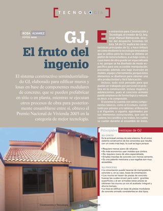 Construcción y Tecnología Junio 200634
T E C N O L O G Í A
n entrevista para Construcción y
Tecnología, el creador de GJ, Arq.
Jorge Manuel Balmaceda, direc-
tor del despacho Sistemas GE
Jota, SA de CV, explica las carac-
terísticas principales de GJ, y hace énfasis
en cómomediantelatecnologíainnovadora
que se utiliza para las losas se obtiene un
plafón de notoria belleza, a un bajo costo, y
cuya mano de obra puede ser especializada
o no, porque se ha diseñado de modo es-
pecífico para una accesible manipulación,
previendo además una baja inversión en
moldes,equipoyherramienta,porqueestos
elementos se diseñaron para obtener una
alta productividad y fácil fabricación.
Incluso, todo está pensado para que
pueda ser trabajado por personal sin prác-
tica en la construcción, incluso mujeres y
adolescentes, pues el concreto armado
puede emplearse de forma lógica y natural,
es decir, a la compresión.
El sistema GJ cuenta con varios compo-
nentes básicos, como el Ecomuro, consti-
tuido por páneles y/o tabletas; el Bovecón
y el Viguetim, o vigueta, aglutinados por
sus elementos estructurales, que son la
cadena, los castillos y las trabes, los cuales
se cuelan durante el ensamble de éstos,
GJ,
Construcción y Tecnología Junio 200634
El fruto del
ingenio
Erosa álvarez
Fotos: MAM
El sistema constructivo semindustrializa-
do GJ, elaborado para edificar muros y
losas en base de componentes modulares
de concreto, que se pueden prefabricar
en sitio o en planta, mientras se ejecutan
otros procesos de obra para posterior-
mente ensamblarse entre sí, obtuvo el
Premio Nacional de Vivienda 2005 en la
categoría de mejor tecnología.
Principales ventajas de GJ
SU COSTO
Es la principal ventaja de este sistema. Es el único
sistema constructivo de los conocidos que resulta
con un costo más bajo, lo cual se logra porque:
• Requiere menos acero de refuerzo.
• Es más económico usar moldes que cimbra.
• No requiere mano de obra especializada.
• Emplea mezclas de concreto con menos cemento.
• Es una patente mexicana y sus regalías son muy
accesibles.
SU PROCESO
• La cimentación puede hacerse de mampostería,
concreto o, en su caso, losas de cimentación.
• Los muros se hacen de piezas de concreto
huecas las cuales sirven para cubrir grandes
superficies y al ser armadas estas piezas se
obtienen los muros ya con el acabado integral y
ahorra tiempo.
• La losa se edifica en base de piezas modulares
de concreto armado consistentes en dos tipos,
 