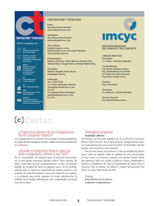 www.imcyc.com Construcción y Tecnología
C
¿Cuál es el efecto de la congelación
en el concreto fresco?
La congelación en el concreto fresco puede ser muy perjudicial.
Es capaz de hacer pedazos la masa y dañar en forma permanente
la resistencia.
¿Puede el concreto fresco que ha
sido congelado volver a ser útil?
No es aconsejable, en especial para el concreto estructural,
en el cual puede ocasionar grandes daños. Años después de
haber registrado un mal comportamiento se han encontrado
huellas de cristales de hielo en algunos casos. Si las pruebas
indican sólo un deterioro superficial de colados masivos o de
acabado de superficies planas como revestimientos de canales,
y es evidente que puede reparase de modo satisfactorio, la
utilidad de tal trabajo difícilmente será comprobable con la del
resto de la obra.
Cartas
CONSTRUCCIÓN Y TECNOLOGÍA
Editor
Ing. Raúl Huerta Martínez
rhuerta@mail.imcyc.com
Subeditora
Arq. Mireya Pérez Estañol
mperez@mail.imcyc.com
Arte y Diseño
Estudio Imagen y Letra
David Román Cerón, Inés López Martínez,
Isais González Gayoso
Colaboradores
Mayra A. Martínez, Mauro Barona, Enrique Chao,
Adriana Reyes, Raquel Ochoa, Adriana Valdés Krieg
Fotografía
Robert Campbell, Pedro Hiriart,
Guadalupe Velasco
Publicidad
Tels.: 5322 5740
Lic. Carlos Hernández Sánchez
chernandez@mail.imcyc.com
Ext. 231
Lic. Eduardo Pérez Rodríguez
publicidad@mail.imcyc.com
Ext. 216
INSTITUTO MEXICANO
DEL CEMENTO Y DEL CONCRETO
CONSEJO DIRECTIVO
Presidente
Lic. Jorge L. Sánchez Laparade
Vicepresidentes
Ing. Héctor Velázquez Garza
Ing. Daniel Méndez de la Peña
Lic. Pedro Carranza Andresen
Ing. Carlos Castillo Soucy
Tesorero
Ing. Carlos Beck
Secretario
Lic. Roberto J. Sánchez Dávalos
Director General
Ing. Daniel Dámazo Juárez
IMCYC es miembro de:
FIP
Fédération Internationale
de la Precontrainte
El IMCYC es el Centro
Capacitador número
2 del Instituto Panamericano
de Carreteras
ONNCCE
Organismo Nacional
de Normalización
y Certificación
de la Construcción
y la Edificación
PCI
Precast/Prestressed
Concrete Institute
PTI
Post-Tensioning Institute
SMIE
Sociedad Mexicana de Inge-
niería Estructural
ANALISEC
Asociación Nacional de
Laboratorios Independientes al
Servicio de la Construcción
®
®
Enérgica protesta
Estimados editores
Me declaro un ferviente seguidor de la sección de Conceptos
Básicos del Concreto, por lo que protesto enérgicamente, pues
no vi que apareciera esta sección de abril y en diciembre del año
pasado. Son ausencias muy notorias.
En un tono menos de protesta y sí de reconciliación quiero
hacer valer mi opinión sobre la utilidad de esta sección para
los que como yo la hemos seguido con mucho interés desde
que apareció, pues nos ayuda a explicar y hacer comprender a
nuestros compañeros de obra la importancia de hacer bien el
concreto. Por lo mismo, los felicito y reitero mi posición. Por
favor, nos hace falta dicha sección.
Gracias,
Julio Herrera de la Fuente,
arquitecto independiente
 