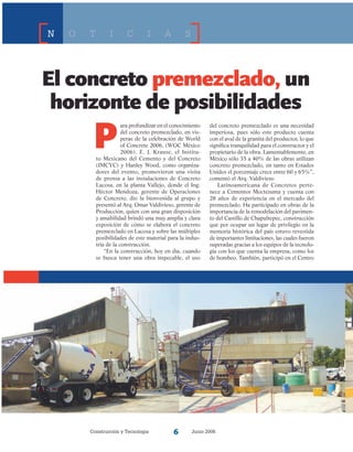 Construcción y Tecnología Junio 2006
El concreto premezclado, un
horizonte de posibilidades
N O T I C I A S
P
ara profundizar en el conocimiento
del concreto premezclado, en vís-
peras de la celebración de World
of Concrete 2006, (WOC México
2006), E. J. Krause, el Institu-
to Mexicano del Cemento y del Concreto
(IMCYC) y Hanley Wood, como organiza-
dores del evento, promovieron una visita
de prensa a las instalaciones de Concreto
Lacosa, en la planta Vallejo, donde el Ing.
Héctor Mendoza, gerente de Operaciones
de Concreto, dio la bienvenida al grupo y
presentó al Arq. Omar Valdivieso, gerente de
Producción, quien con una gran disposición
y amabilidad brindó una muy amplia y clara
exposición de cómo se elabora el concreto
premezclado en Lacosa y sobre las múltiples
posibilidades de este material para la indus-
tria de la construcción.
“En la construcción, hoy en día, cuando
se busca tener una obra impecable, el uso
del concreto premezclado es una necesidad
imperiosa, pues sólo este producto cuenta
con el aval de la granita del productor, lo que
significa tranquilidad para el constructor y el
propietario de la obra. Lamentablemente, en
México sólo 35 a 40% de las obras utilizan
concreto premezclado, en tanto en Estados
Unidos el porcentaje crece entre 60 y 65%”,
comentó el Arq. Valdivieso
Latinoamericana de Concretos perte-
nece a Cementos Moctezuma y cuenta con
28 años de experiencia en el mercado del
premezclado. Ha participado en obras de la
importancia de la remodelación del pavimen-
to del Castillo de Chapultepec, construcción
que por ocupar un lugar de privilegio en la
memoria histórica del país estuvo revestida
de importantes limitaciones, las cuales fueron
superadas gracias a los equipos de la tecnolo-
gía con los que cuenta la empresa, como los
de bombeo. También, participó en el Centro
 