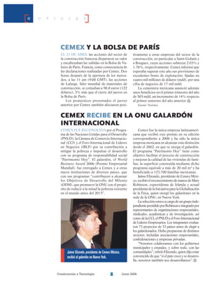 Construcción y Tecnología Junio 2006
N O T I C I A S
Cemex y la bolsa de parís
El 21 de abril las acciones del sector de
la construcción francesa dispararon su valor
y encabezaban las subidas en la Bolsa de Va-
lores de París, Francia, como consecuencia de
las declaraciones realizadas por Cemex. Dos
horas después de la apertura de los merca-
dos, a las 11 am (9:00 GMT), las acciones
de Lafarge, líder mundial de materiales de
construcción, se cotizaban a 98.8 euros (122
dólares), 3% más que el cierre del jueves en
la Bolsa de París.
Los pronósticos presentados el jueves
anterior por Cemex también afectaron posi-
tivamente a otras empresas del sector de la
construcción, en particular a Saint-Gobain y
a Bougues, cuyas acciones subieron 2.03% y
1.76%, respectivamente. Cemex informó que
esperaba superar este año sus previsiones de
excedentes bruto de explotación, fijadas en
cuatro mil millones de dólares (mdd), por una
cifra de negocios de 17 mil mdd.
La cementera mexicana anunció además
unos beneficios en el primer trimestre del año
de 505 mdd, un incremento de 14% respecto
al primer semestre del año anterior.
Fuente: Notimex
Cemex fue la única empresa latinoameri-
cana que recibió este premio en su edición
correspondiente a 2006 y ha sido la única
empresa mexicana en alcanzar esta distinción
desde el 2002, en que se otorga el galardón.
El programa “Patrimonio Hoy” tiene como
objetivo facilitar el proceso de construcción
y mejorar la calidad de las viviendas de fami-
lias, la superficie construida mediante dicho
programa equivale a más de 20 mil m2
y ha
beneficiado a 123,700 familias mexicanas.
Jaime Elizondo, presidente de Cemex Méxi-
co, recibió el reconocimiento de manos de Mary
Robinson, expresidenta de Irlanda y actual
presidenta de la Iniciativa para la Globalización
de la Ética, quien otorgó los galardones en la
sede de la ONU, en Nueva York.
Laselecciónestuvoacargodeungrupoinde-
pendientepresididoporRobinsoneintegradopor
representantes de organizaciones empresariales,
sindicales, académicas y de in­vestigación, así
comodelaCCI,elPNUDyelForoInternacional
de Líderes Empresarios. Los integrantes evalua-
ron 73 proyectos de 33 países antes de elegir a
los galardonados. Hubo propuestas de distintos
sectores, incluidas asociaciones empresariales,
confederaciones y empresas privadas.
“Nosotros colaboramos con los gobiernos
municipales y estatales, y sobre todo, con las
comunidades”,refirióElizondo,quiendijoestar
convencido de que “si el país crece y se desarro-
lla, nosotros también nos desarrollamos”.
cemex recibe en la ONU galardón
internacional
Cemex fue reconocida por el Progra-
ma de las Naciones Unidas para el Desarrollo
(PNUD), la Cámara de Comercio Internacio-
nal (CCI) y el Foro Internacional de Líderes
en Negocios (IBLF) por su contribución a
mitigar la pobreza e impulsar el desarrollo
con su programa de responsabilidad social
“Patrimonio Hoy”. El galardón, el World
Business Award 2006 (Premio Empresarial
Mundial), fue entregado a Cemex y a otras
nueve instituciones de diversos países, que
con sus programas “contribuyen a alcanzar
los Objetivos de Desarrollo del Milenio
(ODM), que promueve la ONU con el propó-
sito de reducir a la mitad la pobreza existente
en el mundo antes del 2015”.
Jaime Elizondo,presidente de Cemex México,
recibió el galardón en NuevaYork.
 