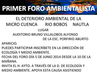 EL DETERIORO AMBIENTAL DE LA
MICRO CUENCA RIO BOBOS NAUTLA
LUGAR
AUDITORIO BRUNO VILLALOBOS ALFONSO
DE LA ESC. PORFIRIO ABURTO
APARICIO.
PUEDES PARTICIPAR INSCRÍBETE EN LA DIRECCIÓN DE
ECOLOGÍA Y MEDIO AMBIENTE.
FECHA DEL FORO DÍA 5 DE JUNIO 2014 DESDE LA 10 DE LA
MAÑANA.
INVITA EL H. AYTO. A TRAVÉS DE LA D. DE ECOLOGÍA Y
MEDIO AMBIENTE. APOYA ESTA CAUSA ASISTIENDO
 