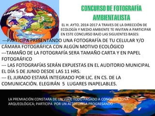 EL H. AYTO. 2014-2017 A TRAVES DE LA DIRECCIÓN DE
ECOLOGÍA Y MEDIO AMBIENTE TE INVITAN A PARTICIPAR
EN ESTE CONCURSO BAJO LAS SIGUIENTES BASES:
---PARTICIPA PRESENTANDO UNA FOTOGRAFÍA DE TU CELULAR Y/O
CÁMARA FOTOGRÁFICA CON ALGÚN MOTIVO ECOLÓGICO
---TAMAÑO DE LA FOTOGRAFÍA SERA TAMAÑO CARTA Y EN PAPEL
FOTOGRÁFICO
--- LAS FOTOGRAFÍAS SERÁN EXPUESTAS EN EL AUDITORIO MUNICIPAL
EL DÍA 5 DE JUNIO DESDE LAS 11 HRS.
--- EL JURADO ESTARÁ INTEGRADO POR LIC. EN CS. DE LA
COMUNICACIÓN. ELEGIRÁN 5 LUGARES INAPELABLES.
LA PREMIACIÓN CONSTARA DE UN VIAJE TODO PAGADO A CONOCIDA ZONA
ARQUEOLÓGICA; PARTICIPA POR UN ALTOTONGA PROGRESANDO
 