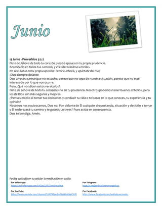 Recibe cada día en tucelular la meditación enaudio:
Por WhatsApp:
https://chat.whatsapp.com/IJHZesCUfGE2lmNJedaMqs
Por Telegram:
https://t.me/predicacionesevangelicas
Por YouTube:
https://www.youtube.com/channel/UCKZXZxw9mlNxWkalHgbFIHQ
Por Facebook:
https://www.facebook.com/audiodevocionales
13 Junio - Proverbios 3:5-7
Fíate de Jehová de todo tu corazón, y no te apoyes en tu propiaprudencia.
Reconócelo en todos tus caminos, y élenderezarátus veredas.
No seas sabio en tu propiaopinión; Temea Jehová, y apártate delmal;
-Dios siempre delante
Dios a veces parece que no escuche, parece que no sepa de nuestrasituación, parece que no esté
interesado por lo que nos ocurre.
Pero ¿Qué nos dicen estos versículos?
Fíate de Jehová de todo tu corazón y no en tu prudencia. Nosotrospodemos tener buenoscriterios, pero
los de Dios son más segurosy mejores.
¿Piensas en ello al tomar tusdecisiones y conducir tu vida o te basas en lo que conoces, tuexperiencia y tu
opinión?
Nosotrosnos equivocamos, Dios no. Pon delantede Él cualquier circunstancia, situación y decisión a tomar
y Él enderezará tu camino y te guiará ¿Lo crees? Pues actúaen consecuencia.
Dios te bendiga. Amén.
 