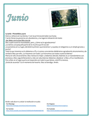 Recibe cada día en tucelular la meditación enaudio:
Por WhatsApp:
https://chat.whatsapp.com/IJHZesCUfGE2lmNJedaMqs
Por Telegram:
https://t.me/predicacionesevangelicas
Por YouTube:
https://www.youtube.com/channel/UCKZXZxw9mlNxWkalHgbFIHQ
Por Facebook:
https://www.facebook.com/audiodevocionales
15 Junio - Proverbios 3:9-10
Honra a Jehová con tus bienes, Y con las primiciasdetodos tus frutos;
Y serán llenos tus graneros con abundancia,y tus lagaresrebosarán de mosto
-Ser fieles con lo que Dios nos da
Dios suplenuestrasnecesidades, pero, ¿Cómo se lo agradecemos?
¿Le damos una pequeñaparte de lo mucho que Él nos da?
¿Lo ponemos en su lugar,dándolelo primero que tenemos? ¿o quizás, lo relegamos a un simple gracias y
punto?
Todo lo que tenemos se lo debemos a Él y si somos conscientes debiéramos agradecerle sinceramente y de
verdad a Dios por ello. ¿Lo hacemos con todo? ¿Le honramoscon todos nuestrosbienes?
Piensa en ello sinceramente. Dios merece lo mejor y debemos dárselo.Además es un mandamiento con
promesa y Dios seguirállenandotu vida con abundancia.Debemos obedecer a Dios y Él se manifestará.
Pon a Dios en el lugarque le corresponde con todo lo que tienes, soloÉl lo merece.
¿Estásde acuerdo? Es el momento de hacerlo. Dios te bendiga. Amén.
 