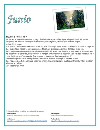 Recibe cada día en tucelular la meditación enaudio:
Por WhatsApp:
https://chat.whatsapp.com/IJHZesCUfGE2lmNJedaMqs
Por Telegram:
https://t.me/predicacionesevangelicas
Por YouTube:
https://www.youtube.com/channel/UCKZXZxw9mlNxWkalHgbFIHQ
Por Facebook:
https://www.facebook.com/audiodevocionales
20 Junio - 2 Timoteo 1:6-7
Por lo cual te aconsejo queaviveselfuego deldon deDios que está en ti por la imposición demis manos.
Porque no nos ha dado Dios espíritude cobardía,sino depoder, deamor y dedominio propio.
-Avivando el fuego:
Este sencillo consejo que da Pablo a Timoteo, nosrevela algo importante: Podemos hacer bajar el fuego de
Dios que está en nosotrospara que apenas dé calor, y que sea una sombra de lo que ha de ser.
Dios no nos da un espíritu de cobardía, sino de poder, de amor y de dominio propio y eso se tiene que ver.
No podemos ser cobardes, ni quedarnosal margen,contamos con el poder de Dios y eso se tiene que ver y
notar.Reflexiona: ¿Puedes estardescuidando el fuego que Dios ha puestoen ti?
Lee la Biblia y utiliza la oración paraque te infundan aliento, ánimo y fortaleza en tuvida.
Dios ha puestoen ti el espíritu de poder de amor y de dominio propio, puedes controlartuvida y bendecir
a los que te rodean.
Dios te bendiga. Amén.
 