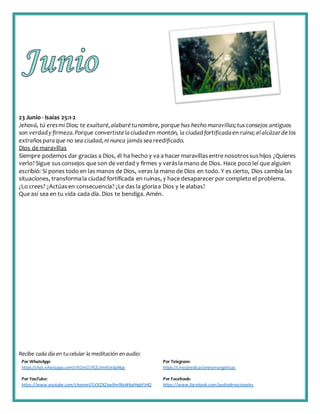 Recibe cada día en tucelular la meditación enaudio:
Por WhatsApp:
https://chat.whatsapp.com/IJHZesCUfGE2lmNJedaMqs
Por Telegram:
https://t.me/predicacionesevangelicas
Por YouTube:
https://www.youtube.com/channel/UCKZXZxw9mlNxWkalHgbFIHQ
Por Facebook:
https://www.facebook.com/audiodevocionales
23 Junio - Isaías 25:1-2
Jehová, tú eresmi Dios; te exaltaré,alabarétunombre, porque has hecho maravillas;tus consejos antiguos
son verdady firmeza.Porque convertiste laciudaden montón, la ciudadfortificadaen ruina; elalcázardelos
extraños paraque no sea ciudad,ni nunca jamás sea reedificado.
Dios de maravillas
Siempre podemos dar gracias a Dios, él ha hecho y va a hacer maravillasentre nosotrossushijos ¿Quieres
verlo?Sigue susconsejos que son de verdad y firmes y verásla mano de Dios. Hace poco leí que alguien
escribió: Si pones todo en las manos de Dios, veras la mano de Dios en todo. Y es cierto, Dios cambia las
situaciones, transformala ciudad fortificada en ruinas, y hace desaparecer por completo el problema.
¿Lo crees? ¿Actúasen consecuencia? ¿Le das la gloriaa Dios y le alabas?
Que así sea en tu vida cada día. Dios te bendiga. Amén.
 