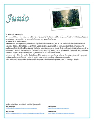 Recibe cada día en tucelular la meditación enaudio:
Por WhatsApp:
https://chat.whatsapp.com/IJHZesCUfGE2lmNJedaMqs
Por Telegram:
https://t.me/predicacionesevangelicas
Por YouTube:
https://www.youtube.com/channel/UCKZXZxw9mlNxWkalHgbFIHQ
Por Facebook:
https://www.facebook.com/audiodevocionales
24 Junio - Isaías 40:28
¿No has sabido,no has oído que elDios eterno es Jehová, elcual creó los confines dela tierra?No desfallece,ni
se fatiga con cansancio, y su entendimientono hay quienlo alcance.
Dios es fuerte e incansable.
Este sencillo concepto que parece que sepamos de toda la vida, no es tan clarocuando lo llevamosa la
práctica: Dios no desfallece, no se fatiga y esto es algo que nosotrosen nuestracondición humanano
acabamos de entender, Dios a pesar de todo no se cansa, no se cansa de atendernos,de escuchar nuestras
oraciones y actuar, no desfallece, Él está ahí pese a todo y todos,Es un Dios Fuerte y Temible, y como dicen
los versículossu entendimiento no lo podemos alcanzara comprender.
Así es nuestroDios el creador de todo, un Dios que nos ama y siempre tiene tiempo paranosotros,nunca
está cansado, ni desfallece y sabe lo mejor paranosotros.¿Qué más podemos pedir?
Piensa en ello y acude a Él confiadamente, solo Él tiene lo mejor para ti. Dios te bendiga. Amén
 