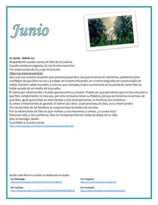 Recibe cada día en tucelular la meditación enaudio:
Por WhatsApp:
https://chat.whatsapp.com/IJHZesCUfGE2lmNJedaMqs
Por Telegram:
https://t.me/predicacionesevangelicas
Por YouTube:
https://www.youtube.com/channel/UCKZXZxw9mlNxWkalHgbFIHQ
Por Facebook:
https://www.facebook.com/audiodevocionales
27 Junio - Salmo 4:1
Respóndemecuando clamo,oh Dios demi justicia.
Cuando estabaen angustia, tú me hiciste ensanchar;
Ten misericordiade mí, y oye mi oración.
-Dios nos hace ensanchar:
Sea cual sea nuestrasituación que estamos pasandoy sea que vivamos en estrechez, podemos estar
confiados de que Dios no nos va a dejar en nuestrasituación, en nuestraangustia,en nuestracalle sin
salida. David lo sabía muy bien, y a la vez que clamaba, traía a sumemoria el recuerdode como Dios le
había sacado de en medio de la prueba.
Él clama por misericordia y le pide que escuche su oración. Puede ser que pensemos que no hay solución o
que Dios simplemente no nosoye, por esto es bueno tener suPalabra, porqueasí tenemos la certeza de
que Dios, igual que lo hizo en otro tiempo y con otraspersonas, lo haráhoy con nosotros.
Su amor y misericordia es grande. El Salmo 36:7 dice: ¡Cuán preciosa,oh Dios, es tu misericordia!
Por eso los hijos de los hombres se amparanbajo lasombra de tus alas.
Por la misericordia de Dios es que vivimos y nosmovemos y somos. ¿Lo crees hoy?
Piensa en ello, y ten confianza, Dios te haráensancharen todaslas áreas de tu vida.
Dios te bendiga. Amén.
Suscríbete a nuestrocanal:
https://www.youtube.com/channel/UCKZXZxw9mlNxWkalHgbFIHQ
 