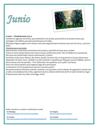 Recibe cada día en tucelular la meditación enaudio:
Por WhatsApp:
https://chat.whatsapp.com/IJHZesCUfGE2lmNJedaMqs
Por Telegram:
https://t.me/predicacionesevangelicas
Por YouTube:
https://www.youtube.com/channel/UCKZXZxw9mlNxWkalHgbFIHQ
Por Facebook:
https://www.facebook.com/audiodevocionales
6 Junio - 1 Tesalonicenses 5:14-15
Tambiénos rogamos, hermanos, que amonestéis a los ociosos, que alentéisa los depoco ánimo, que
sostengáis a los débiles,queseáis pacientesparacon todos.
Miradque ninguno pague a otro malpor mal;antes seguid siemprelo bueno unos paracon otros, y paracon
todos.
-Paciencia para con todos.
Aquí tenemos un llamadoa amonestara los ociosos, ¿Qué fácil es hacer esto, verdad?
Incluso a veces siempre dentro de nuestro círculo comentamos esto. Pero la Palabrano se queda ahí,
Sino que nos compromete a hacer nuestraparte.¿Cuáles?
Constade variascosas: Alentar: Dar ánimo, ayudar, levantar,dar un empujoncito a losque tienen poca
disposición de hacer cosas. También nos dice Sostener: A aquellosque flaquean,que son débiles, que no
tiene fuerzas o las han perdido. Y Por último dice: Ser pacientes ¿Con quién? Contodos.
Estos tres retosrequieren que hagamosalgo de nuestraparte.
¿Lo haremos?¿O nos quedaremos solocon la primera parte?
Recuerda: estamos llamadosa alentar,sostenery ser pacientes con los demás. No paguemos mal por mal
a nadie, sino obedezcamos a Dios, sigamos lo bueno y demos testimonio de Él en todo momento y lugar.
Proponteesta meta hoy. Dios te bendiga. Amén.
 